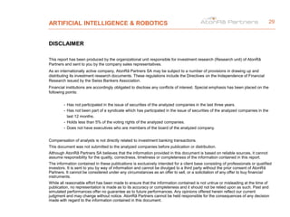 ARTIFICIAL INTELLIGENCE & ROBOTICS
DISCLAIMER
This report has been produced by the organizational unit responsible for investment research (Research unit) of AtonRâ
Partners and sent to you by the company sales representatives.
As an internationally active company, AtonRâ Partners SA may be subject to a number of provisions in drawing up and
distributing its investment research documents. These regulations include the Directives on the Independence of Financial
Research issued by the Swiss Bankers Association.
Financial institutions are accordingly obligated to disclose any conflicts of interest. Special emphasis has been placed on the
following points:
- Has not participated in the issue of securities of the analyzed companies in the last three years.
- Has not been part of a syndicate which has participated in the issue of securities of the analyzed companies in the
last 12 months.
- Holds less than 5% of the voting rights of the analyzed companies.
- Does not have executives who are members of the board of the analyzed company.
Compensation of analysts is not directly related to investment banking transactions.
This document was not submitted to the analyzed companies before publication or distribution.
Although AtonRâ Partners SA believes that the information provided in this document is based on reliable sources, it cannot
assume responsibility for the quality, correctness, timeliness or completeness of the information contained in this report.
The information contained in these publications is exclusively intended for a client base consisting of professionals or qualified
investors. It is sent to you by way of information and cannot be divulged to a third party without the prior consent of AtonRâ
Partners. It cannot be considered under any circumstances as an offer to sell, or a solicitation of any offer to buy financial
instruments.
While all reasonable effort has been made to ensure that the information contained is not untrue or misleading at the time of
publication, no representation is made as to its accuracy or completeness and it should not be relied upon as such. Past and
simulated performances offer no guarantee as to future performances. Any opinions offered herein reflect our current
judgment and may change without notice. AtonRâ Partners cannot be held responsible for the consequences of any decision
made with regard to the information contained in this document.
29
 