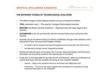 ARTIFICIAL INTELLIGENCE & ROBOTICS
THE DIFFERENT STAGES OF TECHNOLOGICAL EVOLUTION
 The different stages of technological evolution can be summarized as follows:
 TOOL (prehistoric man) → This was the 1st stage of technological evolution
 MACHINE (the British industrial revolution) → Represents the 2nd major stage of tech
evolution
 AUTOMATION is the 3rd and final one, with the removal of the human control from the
machine
 Evolution (as per the Darwin theory) is nature’s modification through small variations over a
long period of time, but recent technologies modified:
 the speed at which changes have been taking place since the 2nd half of the 20th century
 the potential to change humans’ biological boundaries
 Nothing can stop the pace of innovation (it’s in human nature) and today’s and tomorrow’s
techniques are only giving a boost to the ongoing pace of innovation
 A sole item is not responsible for the take-off of AI and Robotics, rather the combination of
several techniques. But two variables are acting as very important catalysts:
 Internet → Plays a very important role as an information and collaborative tool
 Productivity → This is the real engine (together with competition) for corporations to stay
ahead (and keep alive) vs. the competition
3
 