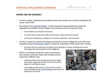 ARTIFICIAL INTELLIGENCE & ROBOTICS
WHERE ARE WE HEADING?
 In order to better understand and possibly answer this question we must first understand the
human nature itself
 According to Prof. Nayef Al-Rodhan, a world recognized neuroscientist who heads the
Geopolitics and Global Futures Program at the Geneva Centre for Security Policy
 Human Nature is emotional and amoral
 if humans have to deal with hostile environments, moral norms won’t prevail
 a minimum of well-being in addition to a common ownership, must be earned
 AI tries to master the methods of biology (including the human intelligence), one of the best
examples being the Blue Brain Project in Lausanne, Switzerland, which got $1.3B in funding
 the idea is that we could have (not before some decades) a merger of biology and human
technology that would expand human intelligence
 While in the Western world this is seen as worrisome
(the Lausanne example shows how mindsets evolve),
Japan has a different view
 Japanese believe that everything (and every object)
has a spirit, explaining why the country is one of the
leaders in the Robotics space
 and notably the first country to have come out with a
robot (developed by Mr. Hiroshi Ishiguro) that looks and
behaves as an human
4
 