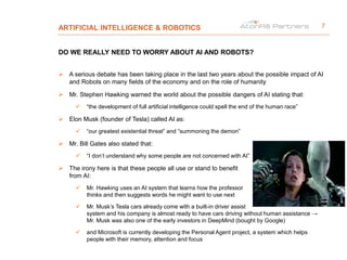 ARTIFICIAL INTELLIGENCE & ROBOTICS
DO WE REALLY NEED TO WORRY ABOUT AI AND ROBOTS?
 A serious debate has been taking place in the last two years about the possible impact of AI
and Robots on many fields of the economy and on the role of humanity
 Mr. Stephen Hawking warned the world about the possible dangers of AI stating that:
 “the development of full artificial intelligence could spell the end of the human race”
 Elon Musk (founder of Tesla) called AI as:
 “our greatest existential threat” and “summoning the demon”
 Mr. Bill Gates also stated that:
 “I don’t understand why some people are not concerned with AI”
 The irony here is that these people all use or stand to benefit
from AI:
 Mr. Hawking uses an AI system that learns how the professor
thinks and then suggests words he might want to use next
 Mr. Musk’s Tesla cars already come with a built-in driver assist
system and his company is almost ready to have cars driving without human assistance →
Mr. Musk was also one of the early investors in DeepMind (bought by Google)
 and Microsoft is currently developing the Personal Agent project, a system which helps
people with their memory, attention and focus
7
 