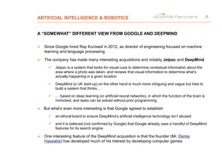 ARTIFICIAL INTELLIGENCE & ROBOTICS
A “SOMEWHAT” DIFFERENT VIEW FROM GOOGLE AND DEEPMIND
 Since Google hired Ray Kurzweil in 2012, as director of engineering focused on machine
learning and language processing,
 The company has made many interesting acquisitions and notably Jetpac and DeepMind
 Jetpac is a system that looks for visual cues to determine contextual information about the
area where a photo was taken, and reviews that visual information to determine what’s
actually happening in a given location
 DeepMind (a UK start-up) on the other hand is much more intriguing and vague but tries to
build a system that thinks…
 … based on deep learning (or artificial neural networks), in which the function of the brain is
mimicked, and tasks can be solved without prior programming
 But what’s even more interesting is that Google agreed to establish
 an ethical board to ensure DeepMind’s artificial intelligence technology isn’t abused
 and it is believed (not confirmed by Google) that Google already uses a handful of DeepMind
features for its search engine
 One interesting feature of the DeepMind acquisition is that the founder (Mr. Demis
Hassabis) has developed much of his interest by developing computer games
8
 