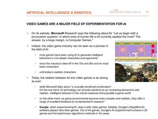 ARTIFICIAL INTELLIGENCE & ROBOTICS
VIDEO GAMES ARE A MAJOR FIELD OF EXPERIMENTATION FOR AI
 On its website, Microsoft Research says the following about AI: “Let us begin with a
provocative question: In which area of human life is AI currently applied the most? The
answer, by a large margin, is Computer Games.“
 Indeed, the video game industry can be seen as a pioneer in
the field of AI:
 most games have been using AI to generate intelligent
behaviors in non-player characters and opponents
 since the industry’s take-off in the 70s and 80s and its most
basic characters
 until today’s realistic characters
 Today, the relation between AI and video games is as strong
as ever:
 while Microsoft talks about “a mutually beneficial combination”.
On the one hand, AI technology can provide solutions to an increasing demand to add
realistic, intelligent behavior to the virtual creatures that populate a game world
 on the other hand, as game environments become more complex and realistic, they offer a
range of excellent testbeds for fundamental AI research.”
 Google, when experimenting AI, does it with video games. Notably, Google’s DeepMind AI
software played retro Atari games. Out of 49 games, Google's AI outperformed humans in 29
games and the best-known algorithmic methods in 43 cases
9
 