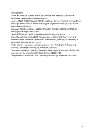 18
Bibliography
About the Pittsburgh 2030 District. (n.d.). Retrieved from Pittsburgh 2030 District:
http://www.2030districts.org/pittsburgh/about
Auroras. (2014, 01 17). Pittsburgh 2030 District Energy Baseline Finalized! . Retrieved from
Pittsburgh 2030 District : w.2030districts.org/pittsburgh/news/pittsburgh-2030-district-
energy-baseline-finalized
Pittsburgh 2030 District Team . (2013). PITTSBURGH 2030 DISTRICT ENERGY BASELINE .
Pittsburgh: Pittsburgh 2030 District.
Seattle 2030 District. (2007). Dexter Horton Building Statistics. Seattle.
Blake, Sharon S. (August 20, 2013). "Changing Spaces: WilliamPitt Union Eatery and
Litchfield Towers Food Court Get Facelifts". Pitt Chronicle (Pittsburgh, PA: University of
Pittsburgh). Retrieved August 26, 2013.
"Hotel Schenley - associated architects, engineers, etc. - Philadelphia Architects and
Buildings". Philadelphiabuildings.org. Retrieved 2014-02-03.
"Pittsburgh History and Landmarks Foundation: PHLF Plaques & Registries". 2007-01-27.
Archived from the original on 2007-01-27. Retrieved 2009-07-10.
"Pitt photo tour: WilliamPitt Union". University of Pittsburgh. Retrieved 2010-10-06.
 