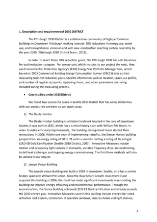 2
1. Description and requirement of 2030 DISTRICT
The Pittsburgh 2030 District is a collaborative community of high performance
buildings in Downtown Pittsburgh working towards 50% reductions in energy use, water
use, and transportation emission and with new construction reaching carbon neutrality by
the year 2030 (Pittsburgh 2030 District Team , 2013).
In order to reach these 50% reduction goals, The Pittsburgh 2030 has sets baselines
for each reduction category. For energy part, which matters to our project the most, they
use Environmental Protection Agency’s (EPA) Energy Star Portfolio Manager tool, which
based on 2003 Commercial Building Energy Consumption Survey (CBECS) data as their
measuring tools for reduction goals. Specific information such as location, space use profile,
and number of regular occupants, operating hours, and other parameters are being
included during the measuring process.
 Case studies under 2030 District
We found two successful cases in Seattle 2030 District that has some similarities
with our project; we set them as our study cases.
1) The Dexter Horton
The Dexter Horton building is a historic landmark located in the core of downtown
Seattle, it was built in 1922, which has a similar history span with WilliamPitt Union. In
order to make efficiency improvements, the building management team started their
renovations in 2006. Within one year of implementing retrofits, the Dexter Horton building
jumped from an energy rating of 60 to 78 and is currently holding a rating of 96 and got
LEED-EB Gold Certification (Seattle 2030 District, 2007). Innovative Measures include
motion and occupancy light sensors in stairwells, variable frequency drive air conditioning,
install heat exchanger and ongoing energy commissioning. The first three methods will also
be utilized in our project.
2) Joseph Vance Building
The Joseph Vance Building was built in 1929 in downtown Seattle, also has a similar
history span with WilliamPitt Union. Since the Rose Smart Growth Investment Fund
acquired this building in 2006, the Fund has made significant investments in renovating the
buildings to improve energy efficiency and environmental performance. Through the
reconstruction, the Vance Building achieved LEED-EB Gold certification and already exceeds
the 2030 energy goal. Innovative Measures used in this building include energy Star rated
reflective roof system, restoration of operable windows, mecco shades and light shelves,
 