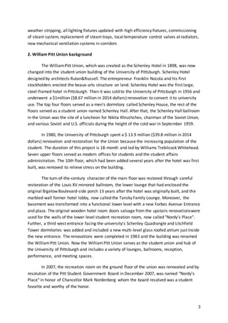 3
weather stripping, all lighting fixtures updated with high efficiency fixtures, commissioning
of steam system, replacement of steam traps, local temperature control valves at radiators,
new mechanical ventilation systems in corridors
2. William Pitt Union background
The WilliamPitt Union, which was created as the Schenley Hotel in 1898, was now
changed into the student union building of the University of Pittsburgh. Schenley Hotel
designed by architects Rutan&Russell. The entrepreneur Franklin Nocola and his first
stockholders erected the beaux-arts structure on land. Schenley Hotel was the first large,
steel-framed hotel in Pittsburgh. Then it was sold to the University of Pittsburgh in 1956 and
underwent a $1million ($8.67 million in 2014 dollars) renovation to convert it to university
use. The top four floors served as a men’s dormitory called Schenley House, the rest of the
floors served as a student union named Schenley Hall. After that, the Schenley Hall ballroom
in the Union was the site of a luncheon for Nikita Khrushchev, chairman of the Soviet Union,
and various Soviet and U.S. officials during the height of the cold war in September 1959.
In 1980, the University of Pittsburgh spent a $ 13.9 million ($39.8 million in 2014
dollars) renovation and restoration for the Union because the increasing population of the
student. The duration of this project is 18-month and led by Williams Trebilcock Whitehead.
Seven upper floors served as modern offices for students and the student affairs
administration. The 10th floor, which had been added several years after the hotel was first
built, was removed to relieve stress on the building.
The turn-of-the-century character of the main floor was restored through careful
restoration of the Louis XV mirrored ballroom, the lower lounge that had enclosed the
original Bigelow Boulevard-side porch 13 years after the hotel was originally built, and the
marbled-wall former hotel lobby, now called the Tansky Family Lounge. Moreover, the
basement was transformed into a functional lower level with a new Forbes Avenue Entrance
and plaza. The original wooden hotel room doors salvage from the upstairs renovationswere
used for the walls of the lower level student recreation room, now called "Nordy's Place".
Further, a third west entrance facing the university's Schenley Quadrangle and Litchfield
Tower dormitories was added and included a new multi-level glass roofed atrium just inside
the new entrance. The renovations were completed in 1983 and the building was renamed
the WilliamPitt Union. Now the WilliamPitt Union serves as the student union and hub of
the University of Pittsburgh and includes a variety of lounges, ballrooms, reception,
performance, and meeting spaces.
In 2007, the recreation room on the ground floor of the union was renovated and by
resolution of the Pitt Student Government Board in December 2007, was named "Nordy's
Place" in honor of Chancellor Mark Nordenberg whom the board resolved was a student
favorite and worthy of the honor.
 