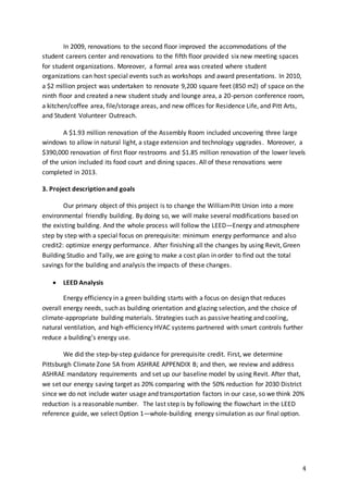 4
In 2009, renovations to the second floor improved the accommodations of the
student careers center and renovations to the fifth floor provided six new meeting spaces
for student organizations. Moreover, a formal area was created where student
organizations can host special events such as workshops and award presentations. In 2010,
a $2 million project was undertaken to renovate 9,200 square feet (850 m2) of space on the
ninth floor and created a new student study and lounge area, a 20-person conference room,
a kitchen/coffee area, file/storage areas, and new offices for Residence Life, and Pitt Arts,
and Student Volunteer Outreach.
A $1.93 million renovation of the Assembly Room included uncovering three large
windows to allow in natural light, a stage extension and technology upgrades. Moreover, a
$390,000 renovation of first floor restrooms and $1.85 million renovation of the lower levels
of the union included its food court and dining spaces. All of these renovations were
completed in 2013.
3. Project description and goals
Our primary object of this project is to change the WilliamPitt Union into a more
environmental friendly building. By doing so, we will make several modifications based on
the existing building. And the whole process will follow the LEED—Energy and atmosphere
step by step with a special focus on prerequisite: minimum energy performance and also
credit2: optimize energy performance. After finishing all the changes by using Revit, Green
Building Studio and Tally, we are going to make a cost plan in order to find out the total
savings for the building and analysis the impacts of these changes.
 LEED Analysis
Energy efficiency in a green building starts with a focus on design that reduces
overall energy needs, such as building orientation and glazing selection, and the choice of
climate-appropriate building materials. Strategies such as passive heating and cooling,
natural ventilation, and high-efficiency HVAC systems partnered with smart controls further
reduce a building’s energy use.
We did the step-by-step guidance for prerequisite credit. First, we determine
Pittsburgh Climate Zone 5A from ASHRAE APPENDIX B; and then, we review and address
ASHRAE mandatory requirements and set up our baseline model by using Revit. After that,
we set our energy saving target as 20% comparing with the 50% reduction for 2030 District
since we do not include water usage and transportation factors in our case, so we think 20%
reduction is a reasonable number. The last step is by following the flowchart in the LEED
reference guide, we select Option 1—whole-building energy simulation as our final option.
 