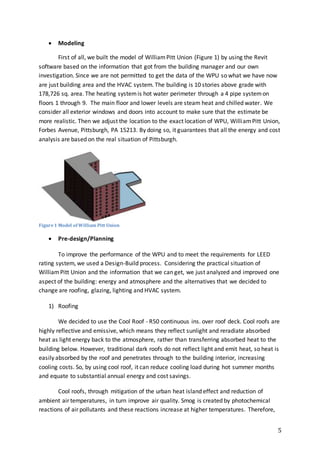 5
 Modeling
First of all, we built the model of WilliamPitt Union (Figure 1) by using the Revit
software based on the information that got from the building manager and our own
investigation. Since we are not permitted to get the data of the WPU so what we have now
are just building area and the HVAC system. The building is 10 stories above grade with
178,726 sq. area. The heating systemis hot water perimeter through a 4 pipe systemon
floors 1 through 9. The main floor and lower levels are steam heat and chilled water. We
consider all exterior windows and doors into account to make sure that the estimate be
more realistic. Then we adjust the location to the exact location of WPU, WilliamPitt Union,
Forbes Avenue, Pittsburgh, PA 15213. By doing so, it guarantees that all the energy and cost
analysis are based on the real situation of Pittsburgh.
 Pre-design/Planning
To improve the performance of the WPU and to meet the requirements for LEED
rating system, we used a Design-Build process. Considering the practical situation of
WilliamPitt Union and the information that we can get, we just analyzed and improved one
aspect of the building: energy and atmosphere and the alternatives that we decided to
change are roofing, glazing, lighting and HVAC system.
1) Roofing
We decided to use the Cool Roof - R50 continuous ins. over roof deck. Cool roofs are
highly reflective and emissive, which means they reflect sunlight and reradiate absorbed
heat as light energy back to the atmosphere, rather than transferring absorbed heat to the
building below. However, traditional dark roofs do not reflect light and emit heat, so heat is
easily absorbed by the roof and penetrates through to the building interior, increasing
cooling costs. So, by using cool roof, it can reduce cooling load during hot summer months
and equate to substantial annual energy and cost savings.
Cool roofs, through mitigation of the urban heat island effect and reduction of
ambient air temperatures, in turn improve air quality. Smog is created by photochemical
reactions of air pollutants and these reactions increase at higher temperatures. Therefore,
Figure1 Model of William Pitt Union
 