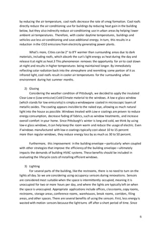 6
by reducing the air temperature, cool roofs decrease the rate of smog formation. Cool roofs
directly reduce the air conditioning use for buildings by reducing heat gain in the building
below, but they also indirectly reduce air conditioning use in urban areas by helping lower
ambient air temperatures. Therefore, with cooler daytime temperatures, buildings and
vehicles use less air conditioning and save additional energy. In turn, this results in a
reduction in the CO2 emissions from electricity generating power plants.
What’s more, Cities can be 2° to 8°F warmer than surrounding areas due to dark
materials, including roofs, which absorb the sun’s light energy as heat during the day and
release it at night as heat.3 This phenomenon removes the opportunity for air to cool down
at night and results in higher temperatures being maintained longer. By immediately
reflecting solar radiation back into the atmosphere and reemitting some portion of it as
infrared light, cool roofs result in cooler air temperatures for the surrounding urban
environment during hot summer months.
2) Glazing
Considering the weather condition of Pittsburgh, we decided to apply the insulated
Clear Low-e (Low-emissive) Cold Climate material to the windows. A low-e glass window
(which stands for low emissivity) is simply a windowpane coated in microscopic layers of
metallic oxides. The coating appears invisible to the naked eye, allowing as much natural
light into the house as possible. Windows treated with Low-e coatings are proven to reduce
energy consumption, decrease fading of fabrics, such as window treatments, and increase
overall comfort in your home. Since Pittsburgh’s winter is long and cold, we think by using
low-e glass windows, it can help keep the room warm and reduce the usage of electric. Even
if windows manufactured with low-e coatings typically cost about 10 to 15 percent
more than regular windows, they reduce energy loss by as much as 30 to 50 percent.
Furthermore, this improvement in the building envelope—particularly when coupled
with other strategies that improve the efficiency of the building envelope—ultimately
impacts the demands of building HVAC systems. These benefits should be included in
evaluating the lifecycle costs of installing efficient windows.
3) Lighting
For several parts of the building, like the restrooms, there is no need to turn on the
lights all day. So we are considering using occupancy sensors during renovations. Sensors
are considered most suitable when the space is intermittently occupied, meaning it is
unoccupied for two or more hours per day, and where the lights are typically left on when
the space is unoccupied. Appropriate applications include offices, classrooms, copy rooms,
restrooms, storage areas, conference rooms, warehouses, break rooms, corridors, filing
areas, and other spaces. There are several benefits of using the sensors. First, less energy is
wasted with motion sensors because the light turns off after a short period of time. Since
 