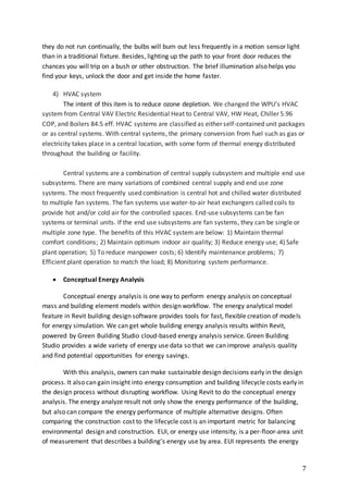 7
they do not run continually, the bulbs will burn out less frequently in a motion sensor light
than in a traditional fixture. Besides, lighting up the path to your front door reduces the
chances you will trip on a bush or other obstruction. The brief illumination also helps you
find your keys, unlock the door and get inside the home faster.
4) HVAC system
The intent of this item is to reduce ozone depletion. We changed the WPU’s HVAC
system from Central VAV Electric Residential Heat to Central VAV, HW Heat, Chiller 5.96
COP, and Boilers 84.5 eff. HVAC systems are classified as either self-contained unit packages
or as central systems. With central systems, the primary conversion from fuel such as gas or
electricity takes place in a central location, with some form of thermal energy distributed
throughout the building or facility.
Central systems are a combination of central supply subsystem and multiple end use
subsystems. There are many variations of combined central supply and end use zone
systems. The most frequently used combination is central hot and chilled water distributed
to multiple fan systems. The fan systems use water-to-air heat exchangers called coils to
provide hot and/or cold air for the controlled spaces. End-use subsystems can be fan
systems or terminal units. If the end use subsystems are fan systems, they can be single or
multiple zone type. The benefits of this HVAC system are below: 1) Maintain thermal
comfort conditions; 2) Maintain optimum indoor air quality; 3) Reduce energy use; 4) Safe
plant operation; 5) To reduce manpower costs; 6) Identify maintenance problems; 7)
Efficient plant operation to match the load; 8) Monitoring system performance.
 Conceptual Energy Analysis
Conceptual energy analysis is one way to perform energy analysis on conceptual
mass and building element models within design workflow. The energy analytical model
feature in Revit building design software provides tools for fast, flexible creation of models
for energy simulation. We can get whole building energy analysis results within Revit,
powered by Green Building Studio cloud-based energy analysis service. Green Building
Studio provides a wide variety of energy use data so that we can improve analysis quality
and find potential opportunities for energy savings.
With this analysis, owners can make sustainable design decisions early in the design
process. It also can gain insight into energy consumption and building lifecycle costs early in
the design process without disrupting workflow. Using Revit to do the conceptual energy
analysis. The energy analyze result not only show the energy performance of the building,
but also can compare the energy performance of multiple alternative designs. Often
comparing the construction cost to the lifecycle cost is an important metric for balancing
environmental design and construction. EUI, or energy use intensity, is a per-floor-area unit
of measurement that describes a building’s energy use by area. EUI represents the energy
 