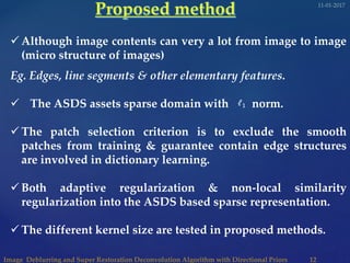  Although image contents can very a lot from image to image
(micro structure of images)
Eg. Edges, line segments & other elementary features.
 The ASDS assets sparse domain with norm.
 The patch selection criterion is to exclude the smooth
patches from training & guarantee contain edge structures
are involved in dictionary learning.
 Both adaptive regularization & non-local similarity
regularization into the ASDS based sparse representation.
 The different kernel size are tested in proposed methods.
𝓁1
 