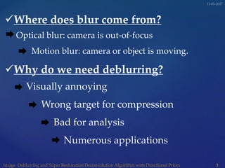 Where does blur come from?
Optical blur: camera is out-of-focus
Motion blur: camera or object is moving.
Why do we need deblurring?
Visually annoying
Wrong target for compression
Bad for analysis
Numerous applications
 