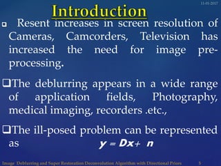 Resent increases in screen resolution of
Cameras, Camcorders, Television has
increased the need for image pre-
processing.
The deblurring appears in a wide range
of application fields, Photography,
medical imaging, recorders .etc.,
The ill-posed problem can be represented
as y = Dx+ n
 