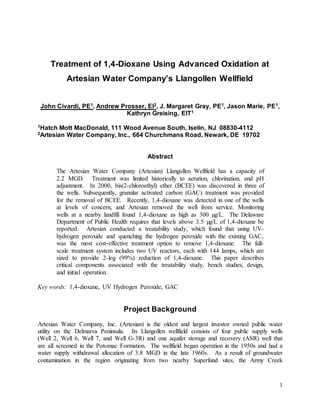 1
Treatment of 1,4-Dioxane Using Advanced Oxidation at
Artesian Water Company’s Llangollen Wellfield
John Civardi, PE1, Andrew Prosser, EI2, J. Margaret Gray, PE1, Jason Marie, PE1,
Kathryn Greising, EIT1
1Hatch Mott MacDonald, 111 Wood Avenue South, Iselin, NJ 08830-4112
2Artesian Water Company, Inc., 664 Churchmans Road, Newark, DE 19702
Abstract
The Artesian Water Company (Artesian) Llangollen Wellfield has a capacity of
2.2 MGD. Treatment was limited historically to aeration, chlorination, and pH
adjustment. In 2000, bis(2-chloroethyl) ether (BCEE) was discovered in three of
the wells. Subsequently, granular activated carbon (GAC) treatment was provided
for the removal of BCEE. Recently, 1,4-dioxane was detected in one of the wells
at levels of concern, and Artesian removed the well from service. Monitoring
wells at a nearby landfill found 1,4-dioxane as high as 300 µg/L. The Delaware
Department of Public Health requires that levels above 3.5 µg/L of 1,4-dioxane be
reported. Artesian conducted a treatability study, which found that using UV-
hydrogen peroxide and quenching the hydrogen peroxide with the existing GAC,
was the most cost-effective treatment option to remove 1,4-dioxane. The full-
scale treatment system includes two UV reactors, each with 144 lamps, which are
sized to provide 2-log (99%) reduction of 1,4-dioxane. This paper describes
critical components associated with the treatability study, bench studies, design,
and initial operation.
Key words: 1,4-dioxane, UV Hydrogen Peroxide, GAC
Project Background
Artesian Water Company, Inc. (Artesian) is the oldest and largest investor owned public water
utility on the Delmarva Peninsula. Its Llangollen wellfield consists of four public supply wells
(Well 2, Well 6, Well 7, and Well G-3R) and one aquifer storage and recovery (ASR) well that
are all screened in the Potomac Formation. The wellfield began operation in the 1950s and had a
water supply withdrawal allocation of 3.8 MGD in the late 1960s. As a result of groundwater
contamination in the region originating from two nearby Superfund sites, the Army Creek
 