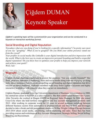 Çiğdem’s	speaking	topic	will	be	customized	for	your	organization	and	can	be	conducted	in	a	
keynote	or	interactive	workshop	format.	
	
Social	Branding	and	Digital	Reputation	
Nowadays what are you doing if you’re looking for a specific information? I’m pretty sure most
of you say ‟googling”. What if you’re googled? Do you think your online presence stand out
from the crowd?
Your profiles in social media like LinkedIn is your digital introduction and first impression with
the world. What is the best way to create an impressive personal branding and build a respectful
digital reputation? Do you know how to optimize your profile to help you impress your network
and achieve your goals?
Well, I do!
Biography
Çiğdem Duman challenges audiences to answer the question. “Are you socially branded?” Her
fresh, proactive approach to marketing, sales and social media along with her engaging speaking
style, shows audiences how to create compelling social branding and digital reputation that drive
success on online platforms. Audience members walk away from Cigdem’s keynotes and highly
interactive workshops with concrete ideas they can act on immediately.
Çiğdem Duman, graduated from Ege University department of Business Administration in 2000,
has started her career in Seat SA as a sales executive. She then continued at Novartis for 5 years.
After Novartis she worked at Qiagen GMPH as Regional Sales Manager. In 2008 she joined
Coca-Cola where she held territory management and key account management positions until
2013. After working in corporate world for 13 years in several positions switching between
different business sectors from automotive to pharmaceuticals and then to food and beverages
decided to take a break and did postgraduate studies in Wilbur Wright College Chicago between
2013-2014 about social media, advertising, online marketing and sales. Since then has been
providing courses and workshops on Key Account Management, Strategic Selling, Social Selling/
Branding and Recruitment.
Çiğdem DUMAN
Keynote Speaker
 
