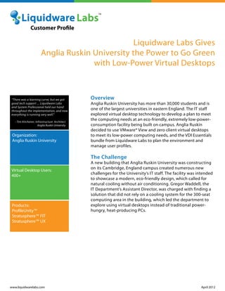 Liquidware Labs Gives
Anglia Ruskin University the Power to Go Green
with Low-Power Virtual Desktops
Overview
Anglia Ruskin University has more than 30,000 students and is
one of the largest universities in eastern England. The IT staff
explored virtual desktop technology to develop a plan to meet
the computing needs at an eco-friendly, extremely low-power-
consumption facility being built on campus. Anglia Ruskin
decided to use VMware® View and zero client virtual desktops
to meet its low-power computing needs, and the VDI Essentials
bundle from Liquidware Labs to plan the environment and
manage user profiles.
The Challenge
A new building that Anglia Ruskin University was constructing
on its Cambridge, England campus created numerous new
challenges for the University’s IT staff. The facility was intended
to showcase a modern, eco-friendly design, which called for
natural cooling without air conditioning. Gregor Waddell, the
IT Department’s Assistant Director, was charged with finding a
solution that did not rely on a cooling system for the 300-seat
computing area in the building, which led the department to
explore using virtual desktops instead of traditional power-
hungry, heat-producing PCs.
www.liquidwarelabs.com April 2012
Organization:
Anglia Ruskin University
Virtual Desktop Users:
400+
Products:
ProfileUnity™
Stratusphere™ FIT
Stratusphere™ UX
Customer Profile
“There was a learning curve, but we got
good tech support ... Liquidware Labs
and System Professional held our hand
throughout the implementation, and now
everything is running very well.”
- Tim Kitchener, Infrastructure Architect
Anglia Ruskin University
 