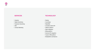 SERVICES
• Analytics

• Digital Advertising

• Facebook Advertising

• SEO

• Contect Marketing
TECHNOLOGY
• Node.js 

• Couchbase 

• RabbitMQ 

• Complete restfull API 

• Telekom platform 

• Slack integration 

• Billing platform 

• External API integration 

• Custom CRM platform 

• Multiplatform architecture
 