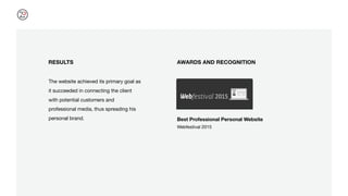 RESULTS
The website achieved its primary goal as
it succeeded in connecting the client
with potential customers and
professional media, thus spreading his
personal brand.
AWARDS AND RECOGNITION
Best Professional Personal Website
Webfestival 2015
 