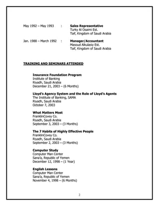 2
MMaayy 11999922 –– MMaayy 11999933 :: SSaalleess RReepprreesseennttaattiivvee
TTuurrkkyy AAll OOssaaiimmii EEsstt..
TTaaiiff,, KKiinnggddoomm ooff SSaauuddii AArraabbiiaa
JJaann.. 11998888 –– MMaarrcchh 11999922 :: MMaannaaggeerr//AAccccoouunnttaanntt
MMaassoouudd AAllkkuullaassiiyy EEsstt..
TTaaiiff,, KKiinnggddoomm ooff SSaauuddii AArraabbiiaa
TTRRAAIINNIINNGG AANNDD SSEEMMIINNAARRSS AATTTTEENNDDEEDD
IInnssuurraannccee FFoouunnddaattiioonn PPrrooggrraamm
IInnssttiittuuttee ooff BBaannkkiinngg
RRiiyyaaddhh,, SSaauuddii AArraabbiiaa
DDeecceemmbbeerr 2211,, 22000033 –– ((66 MMoonntthhss))
LLllooyydd’’ss AAggeennccyy SSyysstteemm aanndd tthhee RRoollee ooff LLllooyydd’’ss AAggeennttss
TThhee IInnssttiittuuttee ooff BBaannkkiinngg,, SSAAMMAA
RRiiyyaaddhh,, SSaauuddii AArraabbiiaa
OOccttoobbeerr 77,, 22000033
WWhhaatt MMaatttteerrss MMoosstt
FFrraannkklliinnCCoovveeyy CCoo..
RRiiyyaaddhh,, SSaauuddii AArraabbiiaa
SSeepptteemmbbeerr 33,, 22000033 –– ((33 MMoonntthhss))
TThhee 77 HHaabbiittss ooff HHiigghhllyy EEffffeeccttiivvee PPeeooppllee
FFrraannkklliinnCCoovveeyy CCoo..
RRiiyyaaddhh,, SSaauuddii AArraabbiiaa
SSeepptteemmbbeerr 22,, 22000033 –– ((33 MMoonntthhss))
CCoommppuutteerr SSttuuddyy
CCoommppuutteerr MMaann CCeenntteerr
SSaannaa’’aa,, RReeppuubblliicc ooff YYeemmeenn
DDeecceemmbbeerr 1122,, 11999988 –– ((11 YYeeaarr))
EEnngglliisshh LLeessssoonnss
CCoommppuutteerr MMaann CCeenntteerr
SSaannaa’’aa,, RReeppuubblliicc ooff YYeemmeenn
NNoovveemmbbeerr 44,, 11999988 –– ((66 MMoonntthhss))
 