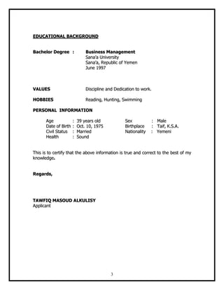 3
EEDDUUCCAATTIIOONNAALL BBAACCKKGGRROOUUNNDD
BBaacchheelloorr DDeeggrreeee :: BBuussiinneessss MMaannaaggeemmeenntt
SSaannaa’’aa UUnniivveerrssiittyy
SSaannaa’’aa,, RReeppuubblliicc ooff YYeemmeenn
JJuunnee 11999977
VVAALLUUEESS DDiisscciipplliinnee aanndd DDeeddiiccaattiioonn ttoo wwoorrkk..
HHOOBBBBIIEESS RReeaaddiinngg,, HHuunnttiinngg,, SSwwiimmmmiinngg
PPEERRSSOONNAALL IINNFFOORRMMAATTIIOONN
AAggee :: 3399 yyeeaarrss oolldd SSeexx :: MMaallee
DDaattee ooff BBiirrtthh :: OOcctt.. 1100,, 11997755 BBiirrtthhppllaaccee :: TTaaiiff,, KK..SS..AA..
CCiivviill SSttaattuuss :: MMaarrrriieedd NNaattiioonnaalliittyy :: YYeemmeennii
HHeeaalltthh :: SSoouunndd
TThhiiss iiss ttoo cceerrttiiffyy tthhaatt tthhee aabboovvee iinnffoorrmmaattiioonn iiss ttrruuee aanndd ccoorrrreecctt ttoo tthhee bbeesstt ooff mmyy
kknnoowwlleeddggee..
RReeggaarrddss,,
TTAAWWFFIIQQ MMAASSOOUUDD AALLKKUULLIISSYY
AApppplliiccaanntt
 