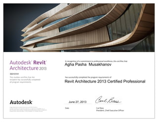 This number certifies that the
recipient has successfully completed
all program requirements.
In recognition of a commitment to professional excellence, this certifies that
has successfully completed the program requirements of
Date	 Carl Bass
	 President, Chief Executive Officer
Image of Botswana Innovation Hub courtesy of SHoP Architects.
Autodesk and Revit are registered trademarks or trademarks of Autodesk, Inc., in
the USA and/or other countries. All other brand names, product names, or trademarks
belong to their respective holders. © 2012 Autodesk, Inc. All rights reserved.
2013
June 27, 2013
00310101
Agha Pasha Musakhanov
Revit Architecture 2013 Certified Professional
 