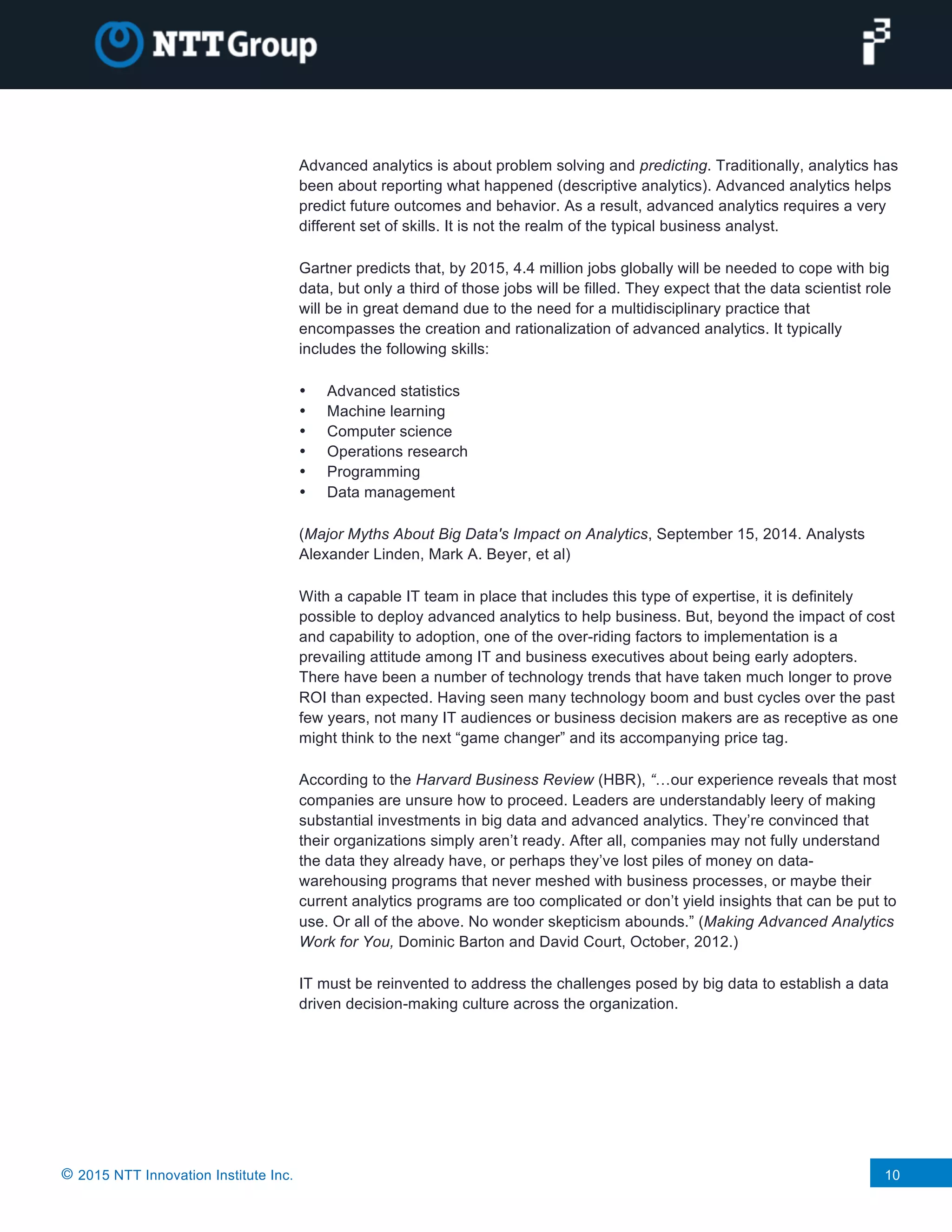 © 2015 NTT Innovation Institute Inc. 10
Advanced analytics is about problem solving and predicting. Traditionally, analytics has
been about reporting what happened (descriptive analytics). Advanced analytics helps
predict future outcomes and behavior. As a result, advanced analytics requires a very
different set of skills. It is not the realm of the typical business analyst.
Gartner predicts that, by 2015, 4.4 million jobs globally will be needed to cope with big
data, but only a third of those jobs will be filled. They expect that the data scientist role
will be in great demand due to the need for a multidisciplinary practice that
encompasses the creation and rationalization of advanced analytics. It typically
includes the following skills:
• Advanced statistics
• Machine learning
• Computer science
• Operations research
• Programming
• Data management
(Major Myths About Big Data's Impact on Analytics, September 15, 2014. Analysts
Alexander Linden, Mark A. Beyer, et al)
With a capable IT team in place that includes this type of expertise, it is definitely
possible to deploy advanced analytics to help business. But, beyond the impact of cost
and capability to adoption, one of the over-riding factors to implementation is a
prevailing attitude among IT and business executives about being early adopters.
There have been a number of technology trends that have taken much longer to prove
ROI than expected. Having seen many technology boom and bust cycles over the past
few years, not many IT audiences or business decision makers are as receptive as one
might think to the next “game changer” and its accompanying price tag.
According to the Harvard Business Review (HBR), “…our experience reveals that most
companies are unsure how to proceed. Leaders are understandably leery of making
substantial investments in big data and advanced analytics. They’re convinced that
their organizations simply aren’t ready. After all, companies may not fully understand
the data they already have, or perhaps they’ve lost piles of money on data-
warehousing programs that never meshed with business processes, or maybe their
current analytics programs are too complicated or don’t yield insights that can be put to
use. Or all of the above. No wonder skepticism abounds.” (Making Advanced Analytics
Work for You, Dominic Barton and David Court, October, 2012.)
IT must be reinvented to address the challenges posed by big data to establish a data
driven decision-making culture across the organization.
 