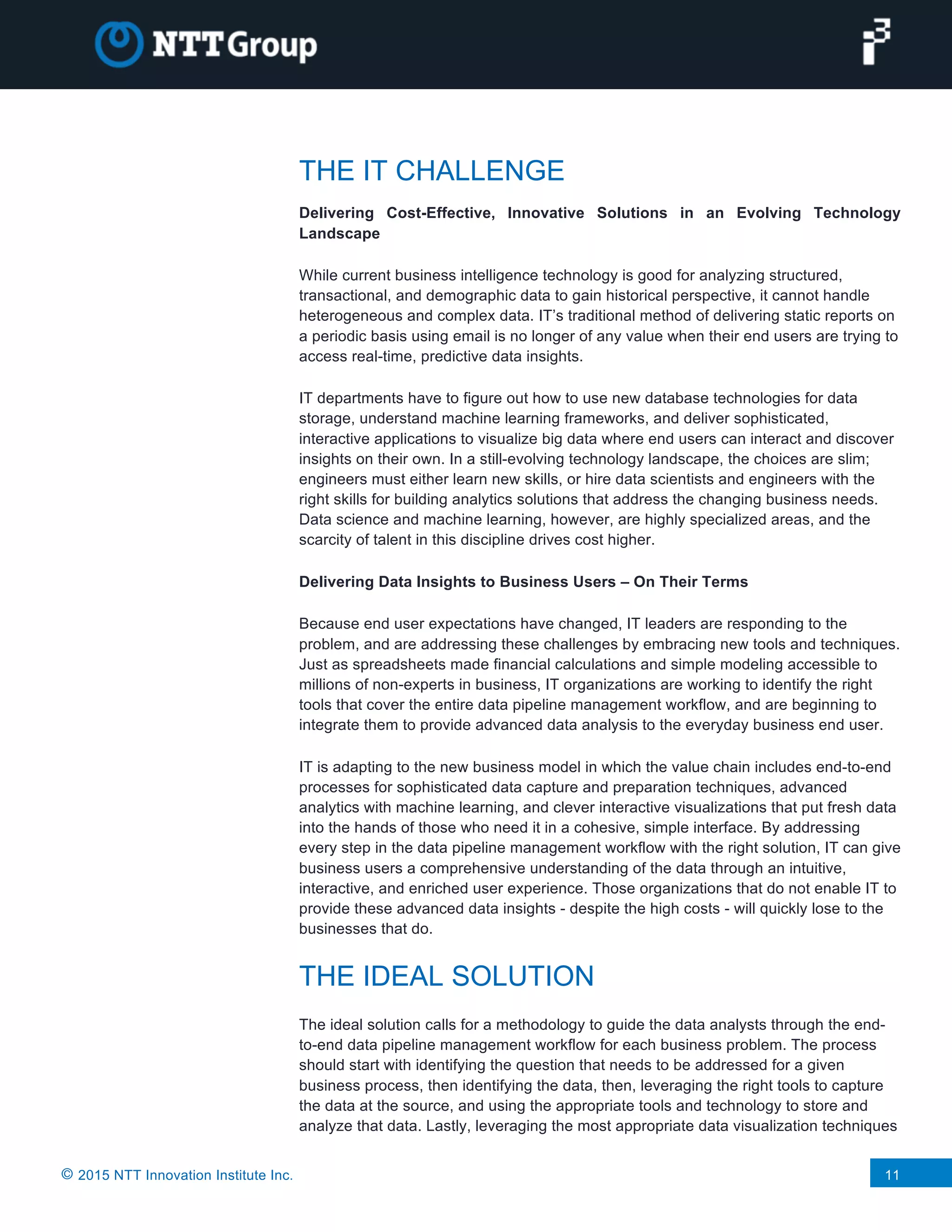 © 2015 NTT Innovation Institute Inc. 11
THE IT CHALLENGE
Delivering Cost-Effective, Innovative Solutions in an Evolving Technology
Landscape
While current business intelligence technology is good for analyzing structured,
transactional, and demographic data to gain historical perspective, it cannot handle
heterogeneous and complex data. IT’s traditional method of delivering static reports on
a periodic basis using email is no longer of any value when their end users are trying to
access real-time, predictive data insights.
IT departments have to figure out how to use new database technologies for data
storage, understand machine learning frameworks, and deliver sophisticated,
interactive applications to visualize big data where end users can interact and discover
insights on their own. In a still-evolving technology landscape, the choices are slim;
engineers must either learn new skills, or hire data scientists and engineers with the
right skills for building analytics solutions that address the changing business needs.
Data science and machine learning, however, are highly specialized areas, and the
scarcity of talent in this discipline drives cost higher.
Delivering Data Insights to Business Users – On Their Terms
Because end user expectations have changed, IT leaders are responding to the
problem, and are addressing these challenges by embracing new tools and techniques.
Just as spreadsheets made financial calculations and simple modeling accessible to
millions of non-experts in business, IT organizations are working to identify the right
tools that cover the entire data pipeline management workflow, and are beginning to
integrate them to provide advanced data analysis to the everyday business end user.
IT is adapting to the new business model in which the value chain includes end-to-end
processes for sophisticated data capture and preparation techniques, advanced
analytics with machine learning, and clever interactive visualizations that put fresh data
into the hands of those who need it in a cohesive, simple interface. By addressing
every step in the data pipeline management workflow with the right solution, IT can give
business users a comprehensive understanding of the data through an intuitive,
interactive, and enriched user experience. Those organizations that do not enable IT to
provide these advanced data insights - despite the high costs - will quickly lose to the
businesses that do.
THE IDEAL SOLUTION
The ideal solution calls for a methodology to guide the data analysts through the end-
to-end data pipeline management workflow for each business problem. The process
should start with identifying the question that needs to be addressed for a given
business process, then identifying the data, then, leveraging the right tools to capture
the data at the source, and using the appropriate tools and technology to store and
analyze that data. Lastly, leveraging the most appropriate data visualization techniques
 