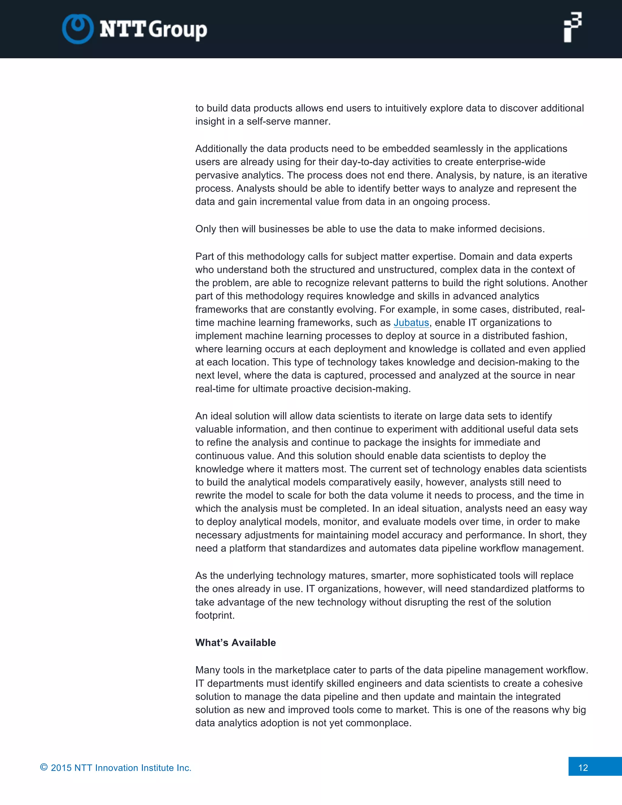 © 2015 NTT Innovation Institute Inc. 12
to build data products allows end users to intuitively explore data to discover additional
insight in a self-serve manner.
Additionally the data products need to be embedded seamlessly in the applications
users are already using for their day-to-day activities to create enterprise-wide
pervasive analytics. The process does not end there. Analysis, by nature, is an iterative
process. Analysts should be able to identify better ways to analyze and represent the
data and gain incremental value from data in an ongoing process.
Only then will businesses be able to use the data to make informed decisions.
Part of this methodology calls for subject matter expertise. Domain and data experts
who understand both the structured and unstructured, complex data in the context of
the problem, are able to recognize relevant patterns to build the right solutions. Another
part of this methodology requires knowledge and skills in advanced analytics
frameworks that are constantly evolving. For example, in some cases, distributed, real-
time machine learning frameworks, such as Jubatus, enable IT organizations to
implement machine learning processes to deploy at source in a distributed fashion,
where learning occurs at each deployment and knowledge is collated and even applied
at each location. This type of technology takes knowledge and decision-making to the
next level, where the data is captured, processed and analyzed at the source in near
real-time for ultimate proactive decision-making.
An ideal solution will allow data scientists to iterate on large data sets to identify
valuable information, and then continue to experiment with additional useful data sets
to refine the analysis and continue to package the insights for immediate and
continuous value. And this solution should enable data scientists to deploy the
knowledge where it matters most. The current set of technology enables data scientists
to build the analytical models comparatively easily, however, analysts still need to
rewrite the model to scale for both the data volume it needs to process, and the time in
which the analysis must be completed. In an ideal situation, analysts need an easy way
to deploy analytical models, monitor, and evaluate models over time, in order to make
necessary adjustments for maintaining model accuracy and performance. In short, they
need a platform that standardizes and automates data pipeline workflow management.
As the underlying technology matures, smarter, more sophisticated tools will replace
the ones already in use. IT organizations, however, will need standardized platforms to
take advantage of the new technology without disrupting the rest of the solution
footprint.
What’s Available
Many tools in the marketplace cater to parts of the data pipeline management workflow.
IT departments must identify skilled engineers and data scientists to create a cohesive
solution to manage the data pipeline and then update and maintain the integrated
solution as new and improved tools come to market. This is one of the reasons why big
data analytics adoption is not yet commonplace.
 