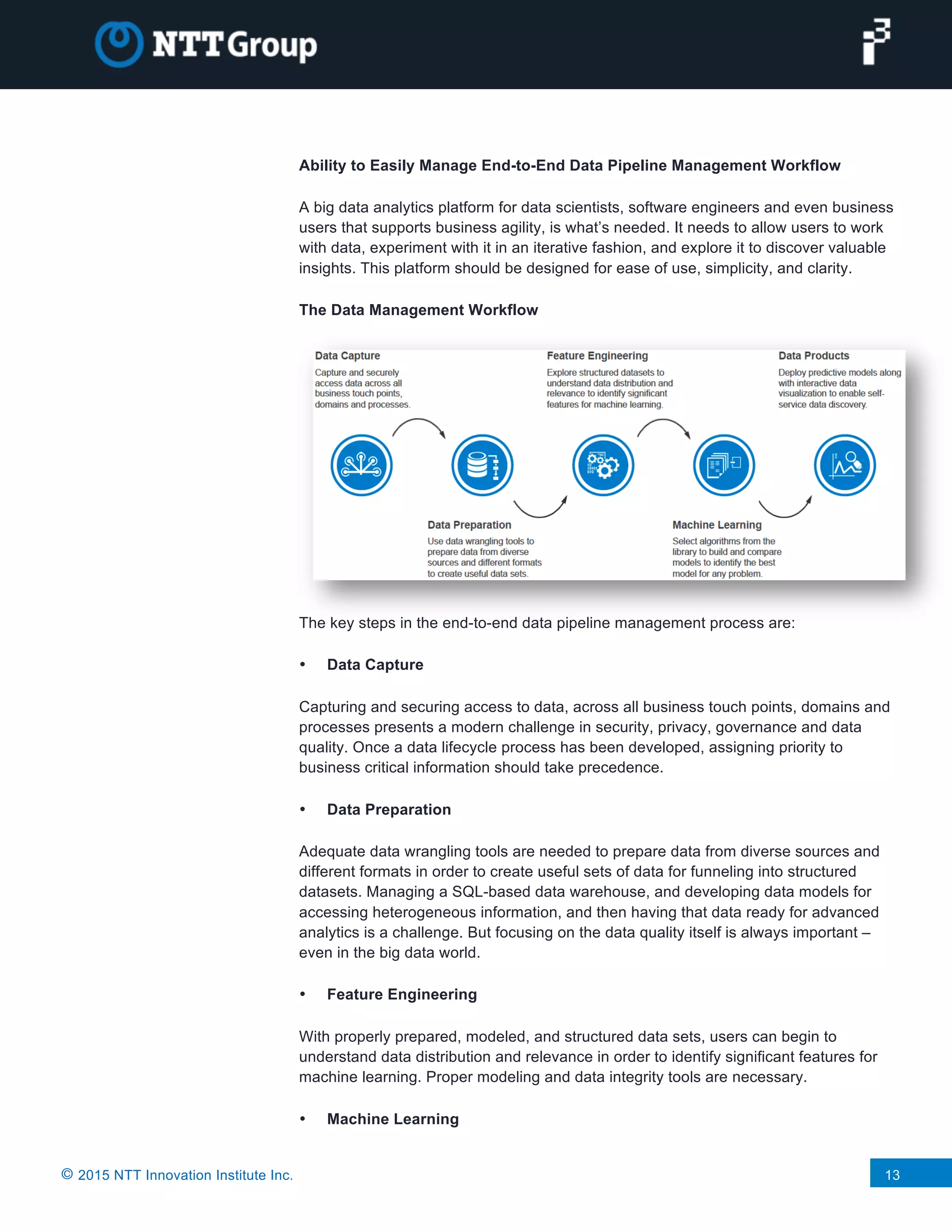 © 2015 NTT Innovation Institute Inc. 13
Ability to Easily Manage End-to-End Data Pipeline Management Workflow
A big data analytics platform for data scientists, software engineers and even business
users that supports business agility, is what’s needed. It needs to allow users to work
with data, experiment with it in an iterative fashion, and explore it to discover valuable
insights. This platform should be designed for ease of use, simplicity, and clarity.
The Data Management Workflow
The key steps in the end-to-end data pipeline management process are:
• Data Capture
Capturing and securing access to data, across all business touch points, domains and
processes presents a modern challenge in security, privacy, governance and data
quality. Once a data lifecycle process has been developed, assigning priority to
business critical information should take precedence.
• Data Preparation
Adequate data wrangling tools are needed to prepare data from diverse sources and
different formats in order to create useful sets of data for funneling into structured
datasets. Managing a SQL-based data warehouse, and developing data models for
accessing heterogeneous information, and then having that data ready for advanced
analytics is a challenge. But focusing on the data quality itself is always important –
even in the big data world.
• Feature Engineering
With properly prepared, modeled, and structured data sets, users can begin to
understand data distribution and relevance in order to identify significant features for
machine learning. Proper modeling and data integrity tools are necessary.
• Machine Learning
 