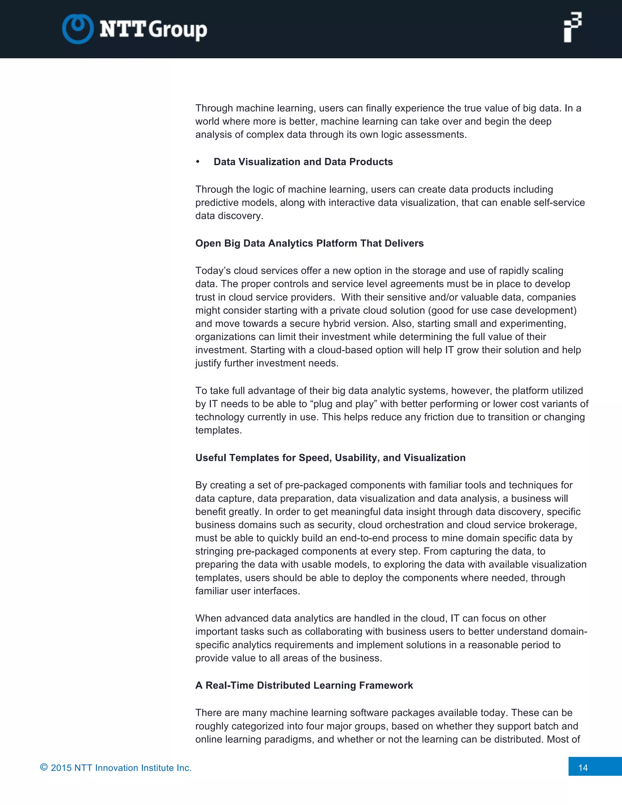 © 2015 NTT Innovation Institute Inc. 14
Through machine learning, users can finally experience the true value of big data. In a
world where more is better, machine learning can take over and begin the deep
analysis of complex data through its own logic assessments.
• Data Visualization and Data Products
Through the logic of machine learning, users can create data products including
predictive models, along with interactive data visualization, that can enable self-service
data discovery.
Open Big Data Analytics Platform That Delivers
Today’s cloud services offer a new option in the storage and use of rapidly scaling
data. The proper controls and service level agreements must be in place to develop
trust in cloud service providers. With their sensitive and/or valuable data, companies
might consider starting with a private cloud solution (good for use case development)
and move towards a secure hybrid version. Also, starting small and experimenting,
organizations can limit their investment while determining the full value of their
investment. Starting with a cloud-based option will help IT grow their solution and help
justify further investment needs.
To take full advantage of their big data analytic systems, however, the platform utilized
by IT needs to be able to “plug and play” with better performing or lower cost variants of
technology currently in use. This helps reduce any friction due to transition or changing
templates.
Useful Templates for Speed, Usability, and Visualization
By creating a set of pre-packaged components with familiar tools and techniques for
data capture, data preparation, data visualization and data analysis, a business will
benefit greatly. In order to get meaningful data insight through data discovery, specific
business domains such as security, cloud orchestration and cloud service brokerage,
must be able to quickly build an end-to-end process to mine domain specific data by
stringing pre-packaged components at every step. From capturing the data, to
preparing the data with usable models, to exploring the data with available visualization
templates, users should be able to deploy the components where needed, through
familiar user interfaces.
When advanced data analytics are handled in the cloud, IT can focus on other
important tasks such as collaborating with business users to better understand domain-
specific analytics requirements and implement solutions in a reasonable period to
provide value to all areas of the business.
A Real-Time Distributed Learning Framework
There are many machine learning software packages available today. These can be
roughly categorized into four major groups, based on whether they support batch and
online learning paradigms, and whether or not the learning can be distributed. Most of
 