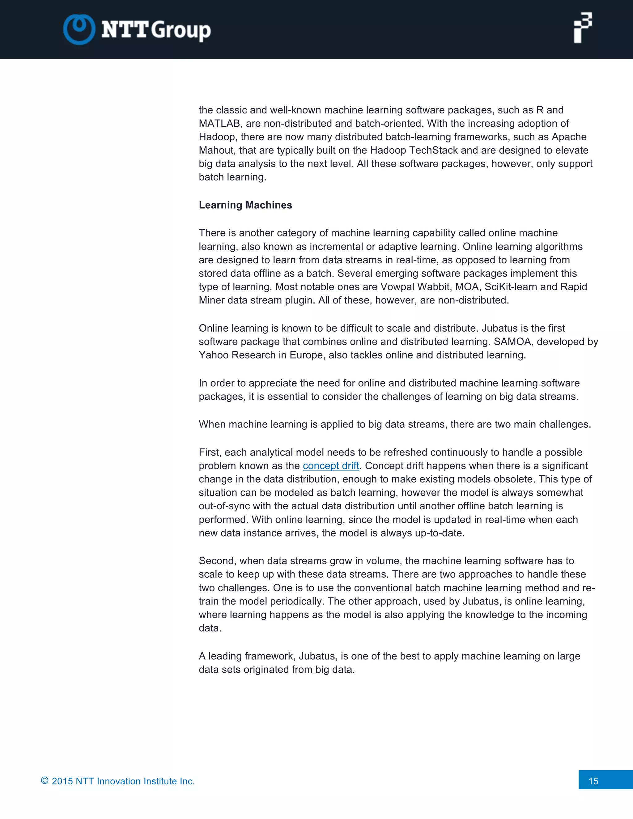 © 2015 NTT Innovation Institute Inc. 15
the classic and well-known machine learning software packages, such as R and
MATLAB, are non-distributed and batch-oriented. With the increasing adoption of
Hadoop, there are now many distributed batch-learning frameworks, such as Apache
Mahout, that are typically built on the Hadoop TechStack and are designed to elevate
big data analysis to the next level. All these software packages, however, only support
batch learning.
Learning Machines
There is another category of machine learning capability called online machine
learning, also known as incremental or adaptive learning. Online learning algorithms
are designed to learn from data streams in real-time, as opposed to learning from
stored data offline as a batch. Several emerging software packages implement this
type of learning. Most notable ones are Vowpal Wabbit, MOA, SciKit-learn and Rapid
Miner data stream plugin. All of these, however, are non-distributed.
Online learning is known to be difficult to scale and distribute. Jubatus is the first
software package that combines online and distributed learning. SAMOA, developed by
Yahoo Research in Europe, also tackles online and distributed learning.
In order to appreciate the need for online and distributed machine learning software
packages, it is essential to consider the challenges of learning on big data streams.
When machine learning is applied to big data streams, there are two main challenges.
First, each analytical model needs to be refreshed continuously to handle a possible
problem known as the concept drift. Concept drift happens when there is a significant
change in the data distribution, enough to make existing models obsolete. This type of
situation can be modeled as batch learning, however the model is always somewhat
out-of-sync with the actual data distribution until another offline batch learning is
performed. With online learning, since the model is updated in real-time when each
new data instance arrives, the model is always up-to-date.
Second, when data streams grow in volume, the machine learning software has to
scale to keep up with these data streams. There are two approaches to handle these
two challenges. One is to use the conventional batch machine learning method and re-
train the model periodically. The other approach, used by Jubatus, is online learning,
where learning happens as the model is also applying the knowledge to the incoming
data.
A leading framework, Jubatus, is one of the best to apply machine learning on large
data sets originated from big data.
 
