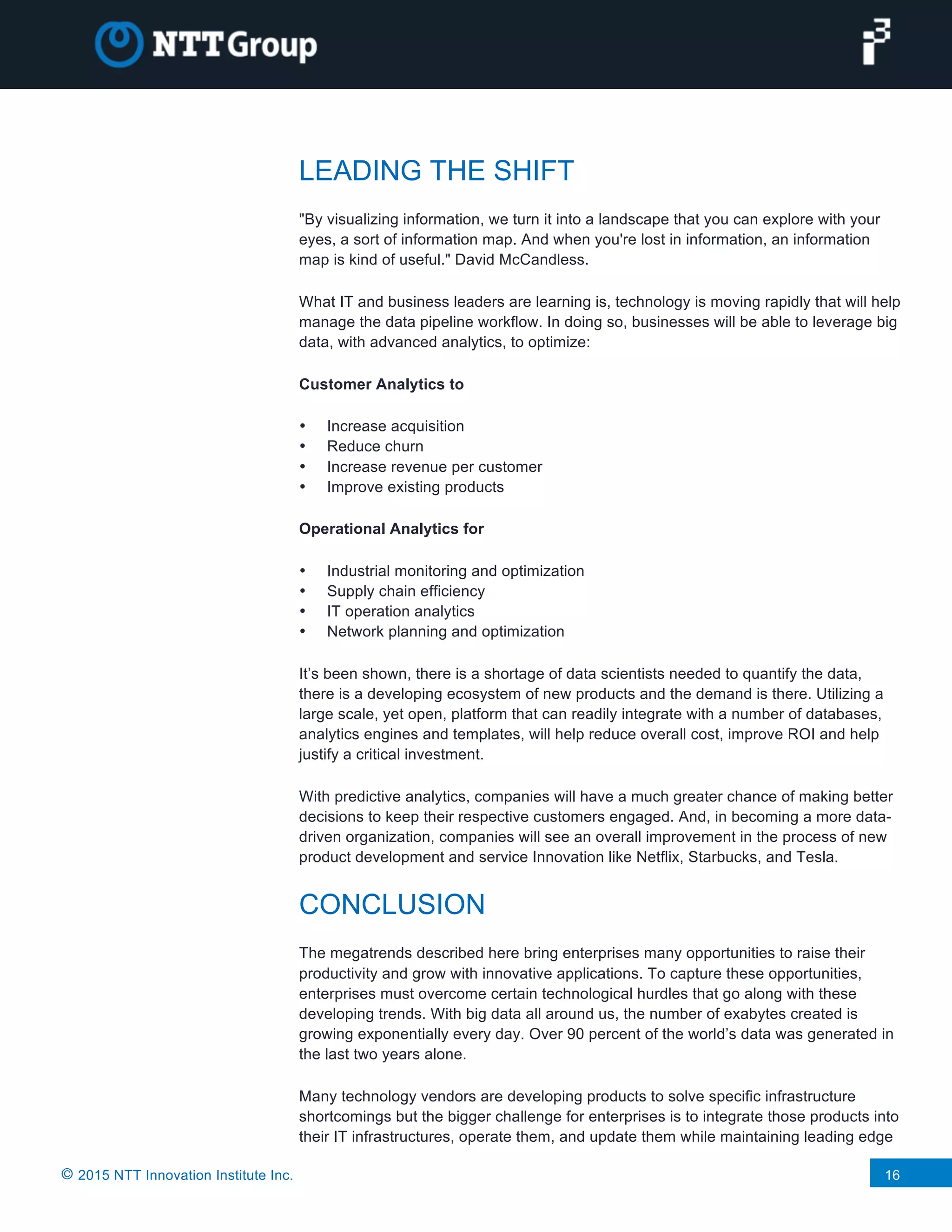 © 2015 NTT Innovation Institute Inc. 16
LEADING THE SHIFT
"By visualizing information, we turn it into a landscape that you can explore with your
eyes, a sort of information map. And when you're lost in information, an information
map is kind of useful." David McCandless.
What IT and business leaders are learning is, technology is moving rapidly that will help
manage the data pipeline workflow. In doing so, businesses will be able to leverage big
data, with advanced analytics, to optimize:
Customer Analytics to
• Increase acquisition
• Reduce churn
• Increase revenue per customer
• Improve existing products
Operational Analytics for
• Industrial monitoring and optimization
• Supply chain efficiency
• IT operation analytics
• Network planning and optimization
It’s been shown, there is a shortage of data scientists needed to quantify the data,
there is a developing ecosystem of new products and the demand is there. Utilizing a
large scale, yet open, platform that can readily integrate with a number of databases,
analytics engines and templates, will help reduce overall cost, improve ROI and help
justify a critical investment.
With predictive analytics, companies will have a much greater chance of making better
decisions to keep their respective customers engaged. And, in becoming a more data-
driven organization, companies will see an overall improvement in the process of new
product development and service Innovation like Netflix, Starbucks, and Tesla.
CONCLUSION
The megatrends described here bring enterprises many opportunities to raise their
productivity and grow with innovative applications. To capture these opportunities,
enterprises must overcome certain technological hurdles that go along with these
developing trends. With big data all around us, the number of exabytes created is
growing exponentially every day. Over 90 percent of the world’s data was generated in
the last two years alone.
Many technology vendors are developing products to solve specific infrastructure
shortcomings but the bigger challenge for enterprises is to integrate those products into
their IT infrastructures, operate them, and update them while maintaining leading edge
 