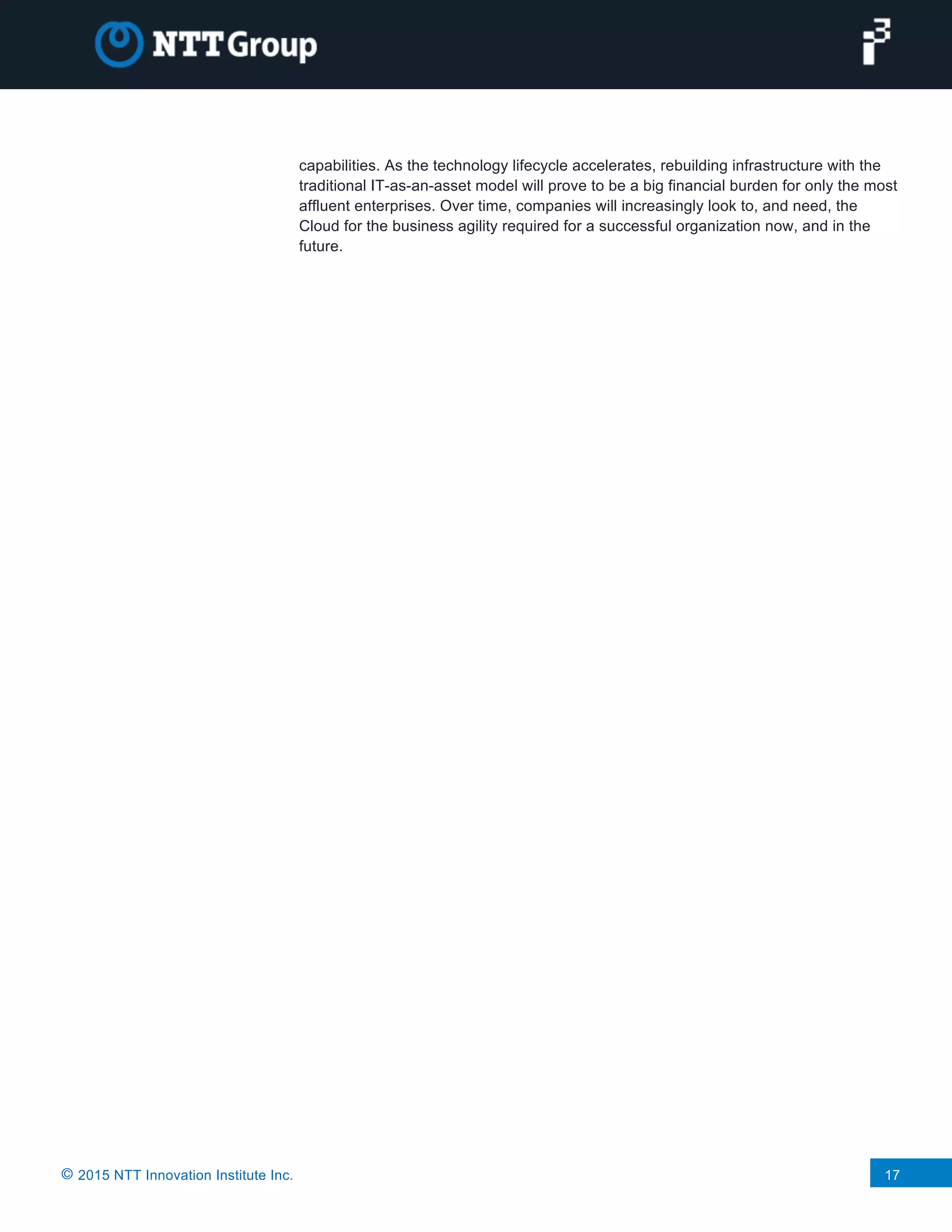 © 2015 NTT Innovation Institute Inc. 17
capabilities. As the technology lifecycle accelerates, rebuilding infrastructure with the
traditional IT-as-an-asset model will prove to be a big financial burden for only the most
affluent enterprises. Over time, companies will increasingly look to, and need, the
Cloud for the business agility required for a successful organization now, and in the
future.
 