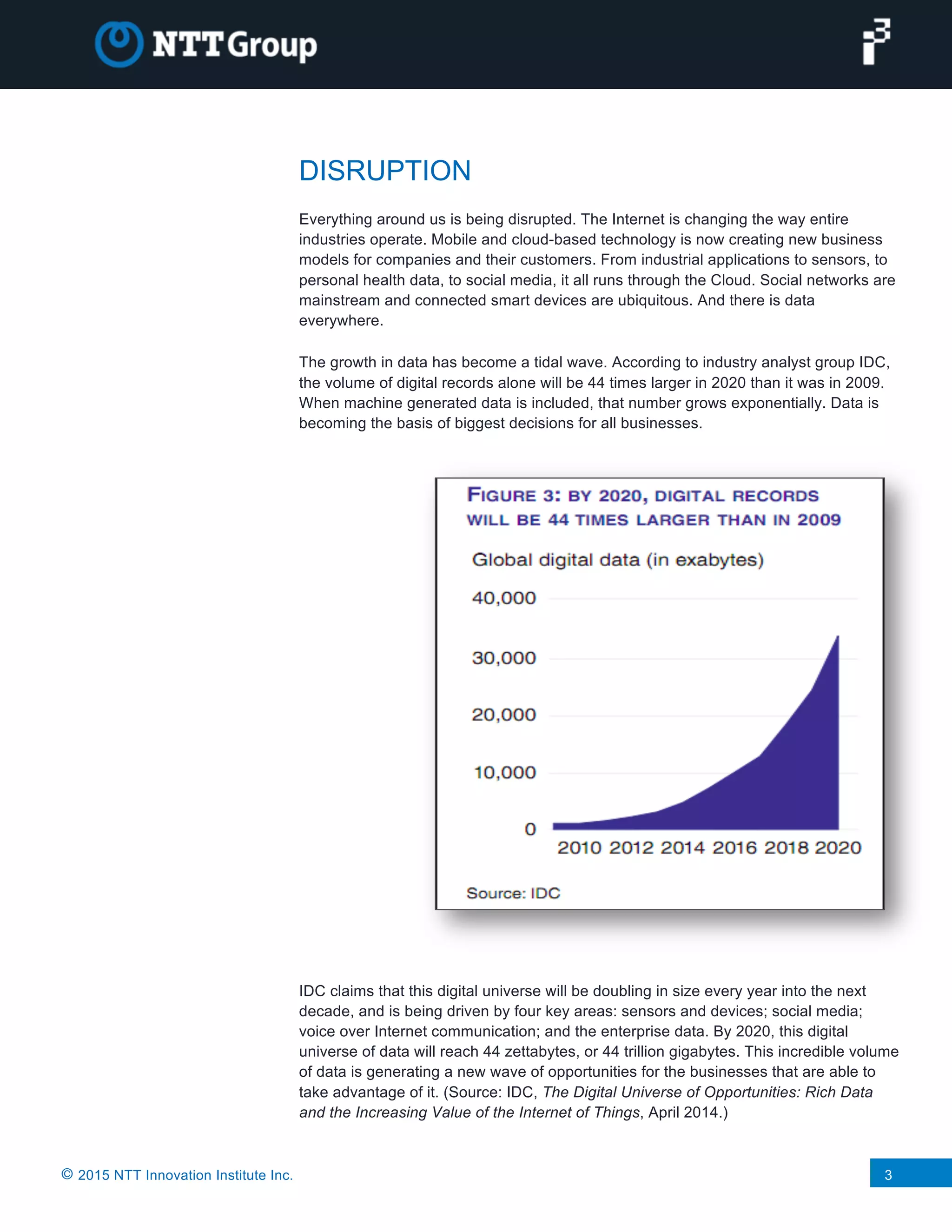 © 2015 NTT Innovation Institute Inc. 3
DISRUPTION
Everything around us is being disrupted. The Internet is changing the way entire
industries operate. Mobile and cloud-based technology is now creating new business
models for companies and their customers. From industrial applications to sensors, to
personal health data, to social media, it all runs through the Cloud. Social networks are
mainstream and connected smart devices are ubiquitous. And there is data
everywhere.
The growth in data has become a tidal wave. According to industry analyst group IDC,
the volume of digital records alone will be 44 times larger in 2020 than it was in 2009.
When machine generated data is included, that number grows exponentially. Data is
becoming the basis of biggest decisions for all businesses.
IDC claims that this digital universe will be doubling in size every year into the next
decade, and is being driven by four key areas: sensors and devices; social media;
voice over Internet communication; and the enterprise data. By 2020, this digital
universe of data will reach 44 zettabytes, or 44 trillion gigabytes. This incredible volume
of data is generating a new wave of opportunities for the businesses that are able to
take advantage of it. (Source: IDC, The Digital Universe of Opportunities: Rich Data
and the Increasing Value of the Internet of Things, April 2014.)
 