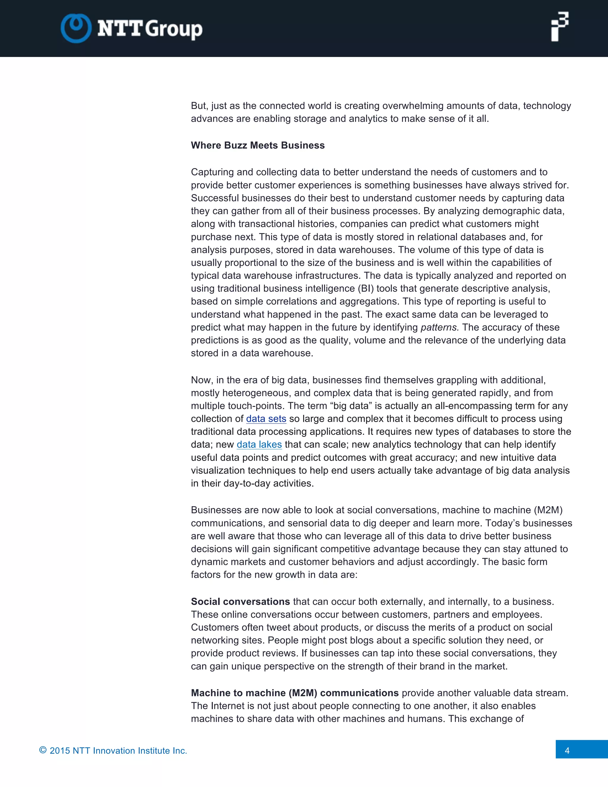 © 2015 NTT Innovation Institute Inc. 4
But, just as the connected world is creating overwhelming amounts of data, technology
advances are enabling storage and analytics to make sense of it all.
Where Buzz Meets Business
Capturing and collecting data to better understand the needs of customers and to
provide better customer experiences is something businesses have always strived for.
Successful businesses do their best to understand customer needs by capturing data
they can gather from all of their business processes. By analyzing demographic data,
along with transactional histories, companies can predict what customers might
purchase next. This type of data is mostly stored in relational databases and, for
analysis purposes, stored in data warehouses. The volume of this type of data is
usually proportional to the size of the business and is well within the capabilities of
typical data warehouse infrastructures. The data is typically analyzed and reported on
using traditional business intelligence (BI) tools that generate descriptive analysis,
based on simple correlations and aggregations. This type of reporting is useful to
understand what happened in the past. The exact same data can be leveraged to
predict what may happen in the future by identifying patterns. The accuracy of these
predictions is as good as the quality, volume and the relevance of the underlying data
stored in a data warehouse.
Now, in the era of big data, businesses find themselves grappling with additional,
mostly heterogeneous, and complex data that is being generated rapidly, and from
multiple touch-points. The term “big data” is actually an all-encompassing term for any
collection of data sets so large and complex that it becomes difficult to process using
traditional data processing applications. It requires new types of databases to store the
data; new data lakes that can scale; new analytics technology that can help identify
useful data points and predict outcomes with great accuracy; and new intuitive data
visualization techniques to help end users actually take advantage of big data analysis
in their day-to-day activities.
Businesses are now able to look at social conversations, machine to machine (M2M)
communications, and sensorial data to dig deeper and learn more. Today’s businesses
are well aware that those who can leverage all of this data to drive better business
decisions will gain significant competitive advantage because they can stay attuned to
dynamic markets and customer behaviors and adjust accordingly. The basic form
factors for the new growth in data are:
Social conversations that can occur both externally, and internally, to a business.
These online conversations occur between customers, partners and employees.
Customers often tweet about products, or discuss the merits of a product on social
networking sites. People might post blogs about a specific solution they need, or
provide product reviews. If businesses can tap into these social conversations, they
can gain unique perspective on the strength of their brand in the market.
Machine to machine (M2M) communications provide another valuable data stream.
The Internet is not just about people connecting to one another, it also enables
machines to share data with other machines and humans. This exchange of
 