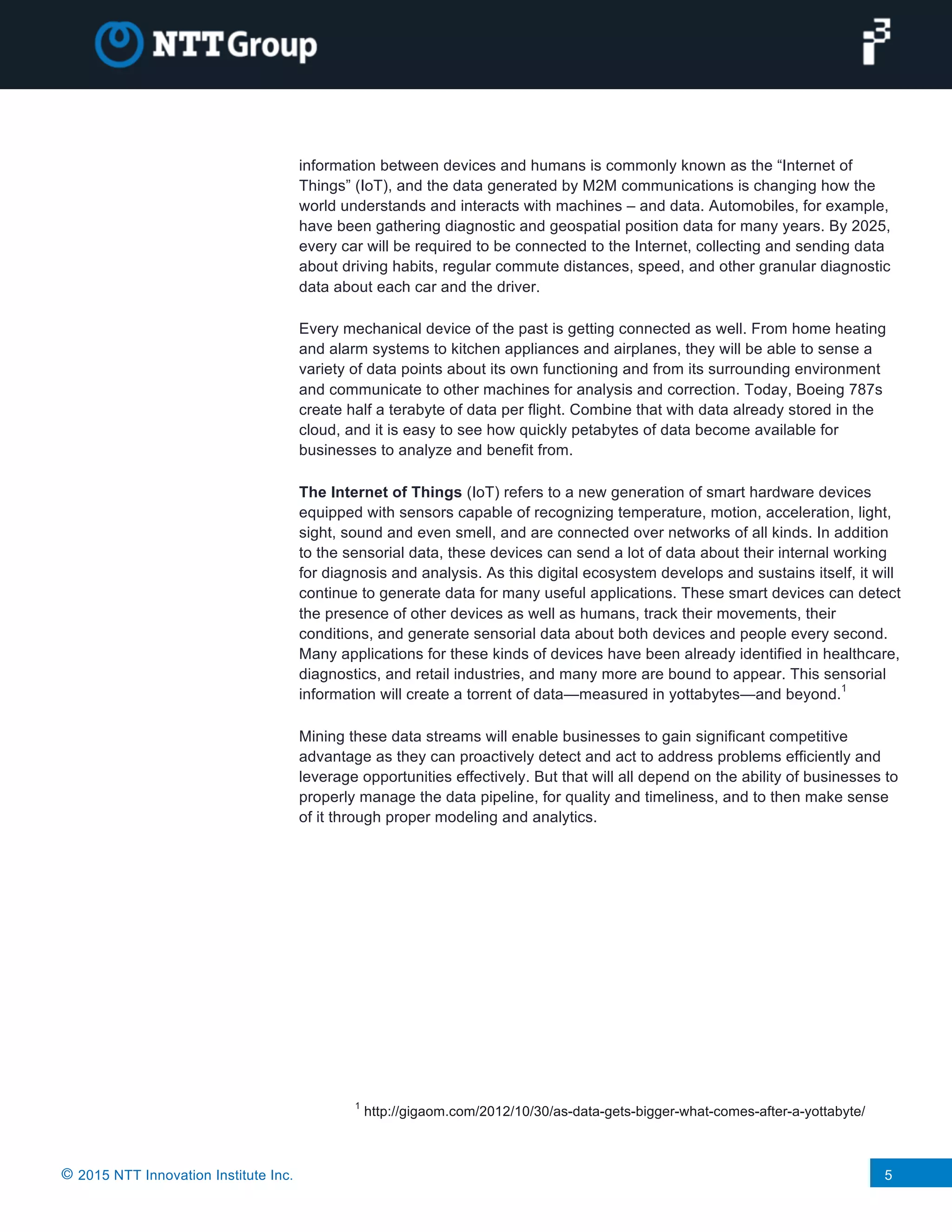 © 2015 NTT Innovation Institute Inc. 5
information between devices and humans is commonly known as the “Internet of
Things” (IoT), and the data generated by M2M communications is changing how the
world understands and interacts with machines – and data. Automobiles, for example,
have been gathering diagnostic and geospatial position data for many years. By 2025,
every car will be required to be connected to the Internet, collecting and sending data
about driving habits, regular commute distances, speed, and other granular diagnostic
data about each car and the driver.
Every mechanical device of the past is getting connected as well. From home heating
and alarm systems to kitchen appliances and airplanes, they will be able to sense a
variety of data points about its own functioning and from its surrounding environment
and communicate to other machines for analysis and correction. Today, Boeing 787s
create half a terabyte of data per flight. Combine that with data already stored in the
cloud, and it is easy to see how quickly petabytes of data become available for
businesses to analyze and benefit from.
The Internet of Things (IoT) refers to a new generation of smart hardware devices
equipped with sensors capable of recognizing temperature, motion, acceleration, light,
sight, sound and even smell, and are connected over networks of all kinds. In addition
to the sensorial data, these devices can send a lot of data about their internal working
for diagnosis and analysis. As this digital ecosystem develops and sustains itself, it will
continue to generate data for many useful applications. These smart devices can detect
the presence of other devices as well as humans, track their movements, their
conditions, and generate sensorial data about both devices and people every second.
Many applications for these kinds of devices have been already identified in healthcare,
diagnostics, and retail industries, and many more are bound to appear. This sensorial
information will create a torrent of data—measured in yottabytes—and beyond.
1
Mining these data streams will enable businesses to gain significant competitive
advantage as they can proactively detect and act to address problems efficiently and
leverage opportunities effectively. But that will all depend on the ability of businesses to
properly manage the data pipeline, for quality and timeliness, and to then make sense
of it through proper modeling and analytics.
1
http://gigaom.com/2012/10/30/as-data-gets-bigger-what-comes-after-a-yottabyte/
 
