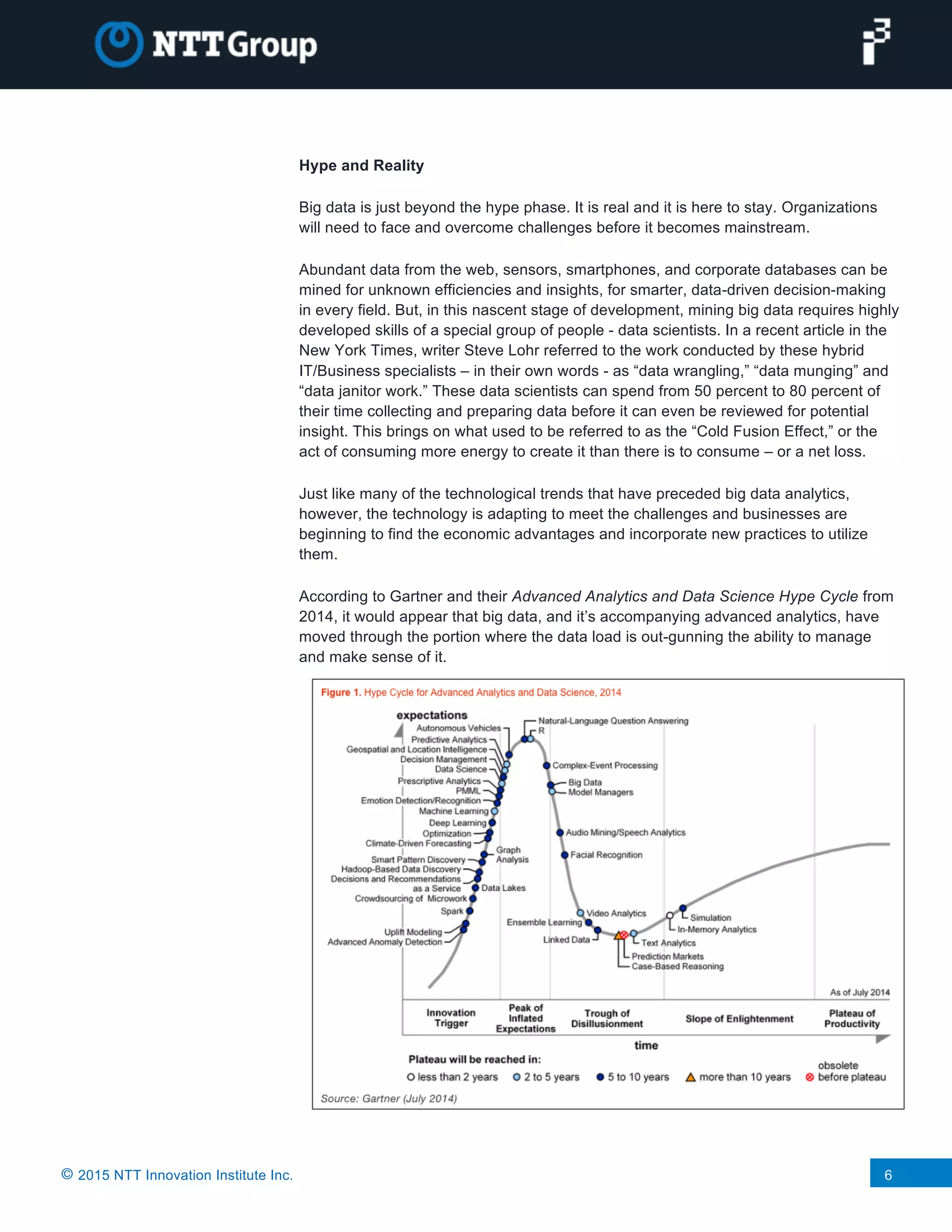 © 2015 NTT Innovation Institute Inc. 6
Hype and Reality
Big data is just beyond the hype phase. It is real and it is here to stay. Organizations
will need to face and overcome challenges before it becomes mainstream.
Abundant data from the web, sensors, smartphones, and corporate databases can be
mined for unknown efficiencies and insights, for smarter, data-driven decision-making
in every field. But, in this nascent stage of development, mining big data requires highly
developed skills of a special group of people - data scientists. In a recent article in the
New York Times, writer Steve Lohr referred to the work conducted by these hybrid
IT/Business specialists – in their own words - as “data wrangling,” “data munging” and
“data janitor work.” These data scientists can spend from 50 percent to 80 percent of
their time collecting and preparing data before it can even be reviewed for potential
insight. This brings on what used to be referred to as the “Cold Fusion Effect,” or the
act of consuming more energy to create it than there is to consume – or a net loss.
Just like many of the technological trends that have preceded big data analytics,
however, the technology is adapting to meet the challenges and businesses are
beginning to find the economic advantages and incorporate new practices to utilize
them.
According to Gartner and their Advanced Analytics and Data Science Hype Cycle from
2014, it would appear that big data, and it’s accompanying advanced analytics, have
moved through the portion where the data load is out-gunning the ability to manage
and make sense of it.
 