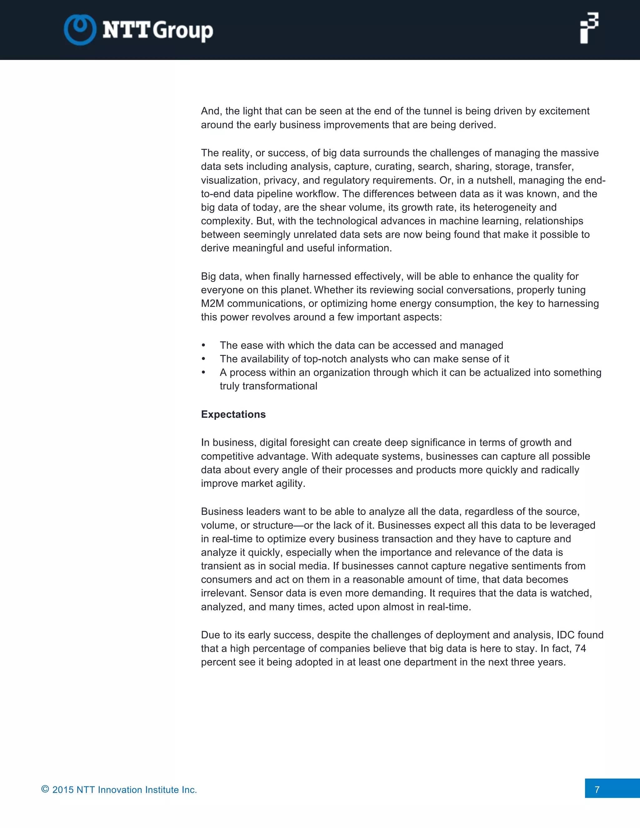 © 2015 NTT Innovation Institute Inc. 7
And, the light that can be seen at the end of the tunnel is being driven by excitement
around the early business improvements that are being derived.
The reality, or success, of big data surrounds the challenges of managing the massive
data sets including analysis, capture, curating, search, sharing, storage, transfer,
visualization, privacy, and regulatory requirements. Or, in a nutshell, managing the end-
to-end data pipeline workflow. The differences between data as it was known, and the
big data of today, are the shear volume, its growth rate, its heterogeneity and
complexity. But, with the technological advances in machine learning, relationships
between seemingly unrelated data sets are now being found that make it possible to
derive meaningful and useful information.
Big data, when finally harnessed effectively, will be able to enhance the quality for
everyone on this planet. Whether its reviewing social conversations, properly tuning
M2M communications, or optimizing home energy consumption, the key to harnessing
this power revolves around a few important aspects:
• The ease with which the data can be accessed and managed
• The availability of top-notch analysts who can make sense of it
• A process within an organization through which it can be actualized into something
truly transformational
Expectations
In business, digital foresight can create deep significance in terms of growth and
competitive advantage. With adequate systems, businesses can capture all possible
data about every angle of their processes and products more quickly and radically
improve market agility.
Business leaders want to be able to analyze all the data, regardless of the source,
volume, or structure—or the lack of it. Businesses expect all this data to be leveraged
in real-time to optimize every business transaction and they have to capture and
analyze it quickly, especially when the importance and relevance of the data is
transient as in social media. If businesses cannot capture negative sentiments from
consumers and act on them in a reasonable amount of time, that data becomes
irrelevant. Sensor data is even more demanding. It requires that the data is watched,
analyzed, and many times, acted upon almost in real-time.
Due to its early success, despite the challenges of deployment and analysis, IDC found
that a high percentage of companies believe that big data is here to stay. In fact, 74
percent see it being adopted in at least one department in the next three years.
 