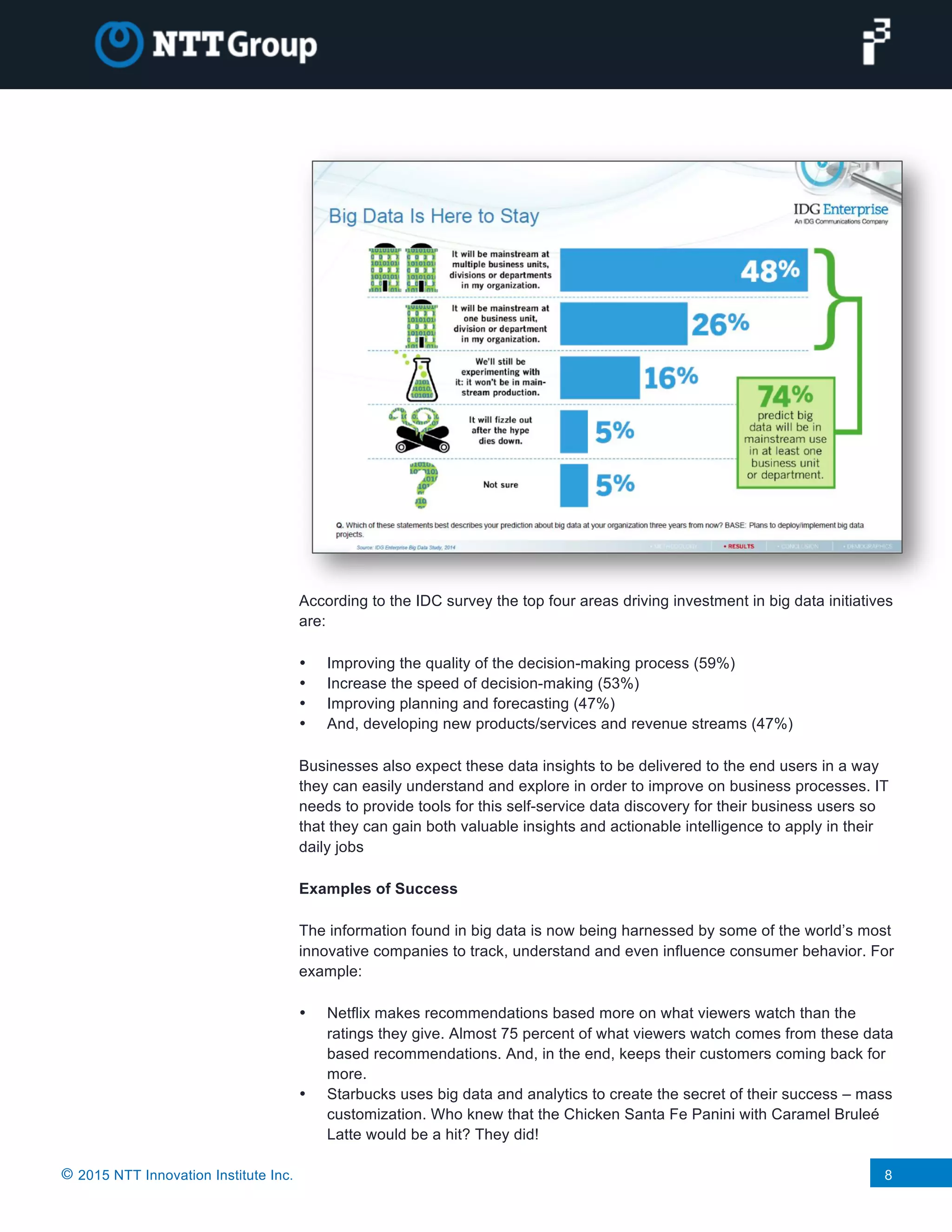 © 2015 NTT Innovation Institute Inc. 8
According to the IDC survey the top four areas driving investment in big data initiatives
are:
• Improving the quality of the decision-making process (59%)
• Increase the speed of decision-making (53%)
• Improving planning and forecasting (47%)
• And, developing new products/services and revenue streams (47%)
Businesses also expect these data insights to be delivered to the end users in a way
they can easily understand and explore in order to improve on business processes. IT
needs to provide tools for this self-service data discovery for their business users so
that they can gain both valuable insights and actionable intelligence to apply in their
daily jobs
Examples of Success
The information found in big data is now being harnessed by some of the world’s most
innovative companies to track, understand and even influence consumer behavior. For
example:
• Netflix makes recommendations based more on what viewers watch than the
ratings they give. Almost 75 percent of what viewers watch comes from these data
based recommendations. And, in the end, keeps their customers coming back for
more.
• Starbucks uses big data and analytics to create the secret of their success – mass
customization. Who knew that the Chicken Santa Fe Panini with Caramel Bruleé
Latte would be a hit? They did!
 