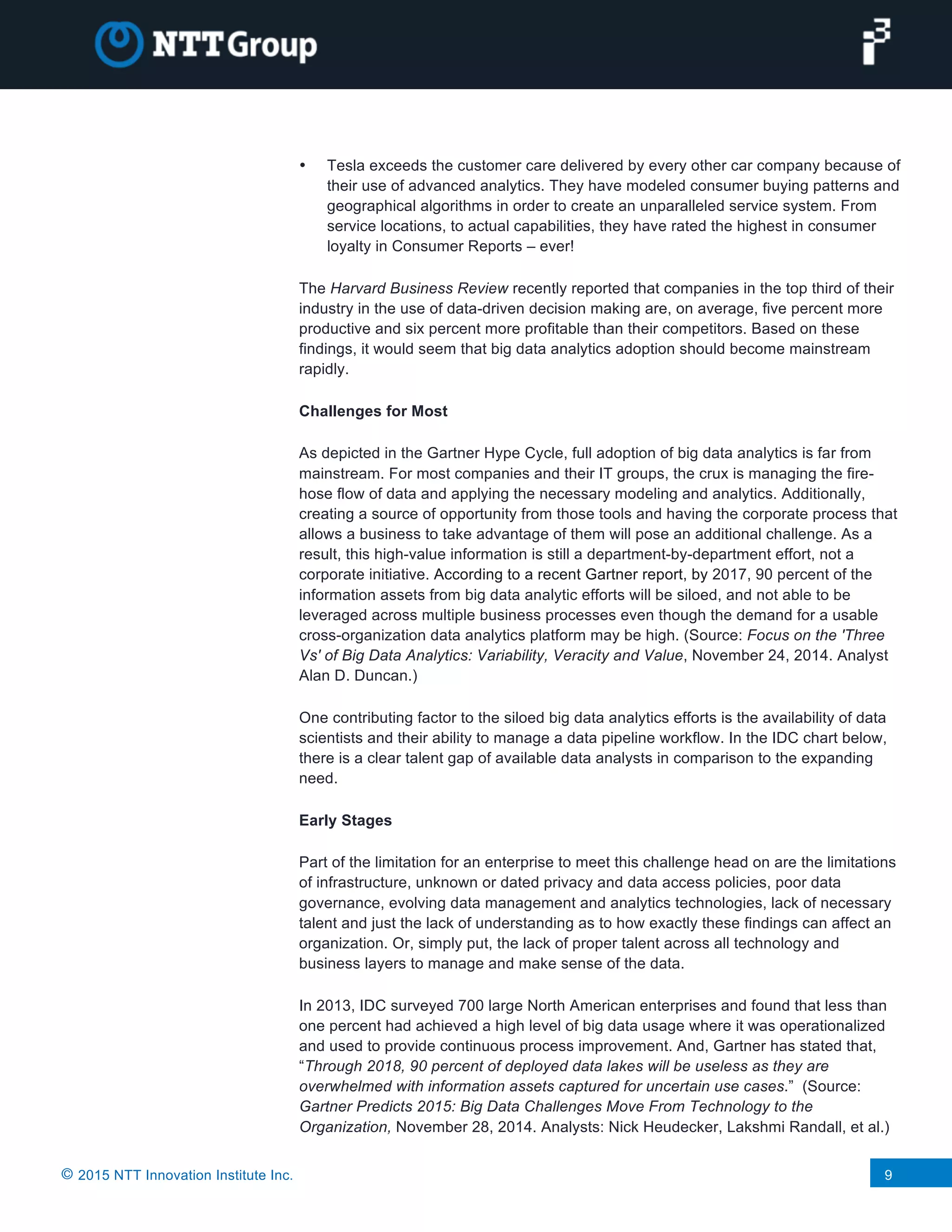 © 2015 NTT Innovation Institute Inc. 9
• Tesla exceeds the customer care delivered by every other car company because of
their use of advanced analytics. They have modeled consumer buying patterns and
geographical algorithms in order to create an unparalleled service system. From
service locations, to actual capabilities, they have rated the highest in consumer
loyalty in Consumer Reports – ever!
The Harvard Business Review recently reported that companies in the top third of their
industry in the use of data-driven decision making are, on average, five percent more
productive and six percent more profitable than their competitors. Based on these
findings, it would seem that big data analytics adoption should become mainstream
rapidly.
Challenges for Most
As depicted in the Gartner Hype Cycle, full adoption of big data analytics is far from
mainstream. For most companies and their IT groups, the crux is managing the fire-
hose flow of data and applying the necessary modeling and analytics. Additionally,
creating a source of opportunity from those tools and having the corporate process that
allows a business to take advantage of them will pose an additional challenge. As a
result, this high-value information is still a department-by-department effort, not a
corporate initiative. According to a recent Gartner report, by 2017, 90 percent of the
information assets from big data analytic efforts will be siloed, and not able to be
leveraged across multiple business processes even though the demand for a usable
cross-organization data analytics platform may be high. (Source: Focus on the 'Three
Vs' of Big Data Analytics: Variability, Veracity and Value, November 24, 2014. Analyst
Alan D. Duncan.)
One contributing factor to the siloed big data analytics efforts is the availability of data
scientists and their ability to manage a data pipeline workflow. In the IDC chart below,
there is a clear talent gap of available data analysts in comparison to the expanding
need.
Early Stages
Part of the limitation for an enterprise to meet this challenge head on are the limitations
of infrastructure, unknown or dated privacy and data access policies, poor data
governance, evolving data management and analytics technologies, lack of necessary
talent and just the lack of understanding as to how exactly these findings can affect an
organization. Or, simply put, the lack of proper talent across all technology and
business layers to manage and make sense of the data.
In 2013, IDC surveyed 700 large North American enterprises and found that less than
one percent had achieved a high level of big data usage where it was operationalized
and used to provide continuous process improvement. And, Gartner has stated that,
“Through 2018, 90 percent of deployed data lakes will be useless as they are
overwhelmed with information assets captured for uncertain use cases.” (Source:
Gartner Predicts 2015: Big Data Challenges Move From Technology to the
Organization, November 28, 2014. Analysts: Nick Heudecker, Lakshmi Randall, et al.)
 