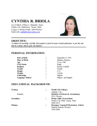 CYNTHIA R. BRIOLA
Lot 22 Block 6 Phase 6. Almandite Street,
Golden City Subdivision, Taytay, Rizal
Contact #: 09366155409 / 09079763821
Email add: cynthiabriola@yahoo.com
OBJECTIVE:
To enhance the knowledge and skills Ihad acquired in school bymeans ofactual performance in your firm and
help the company attain its goals and objectives.
PERSONAL INFORMATION:
Date of birth : September 9, 1991
Place of Birth : Mauban, Quezon
Age : 23 yrs. Old
Civil Status : Single
Religion : Roman Catholic
Gender : Female
Height : 4’11
Weight : 110 lbs.
Citizenship : Filipino
Language Dialect : Filipino and English
EDUCATIONAL BACKGROUND:
Tertiary : World Citi Colleges
Antipolo City
Course: Bachelor of Science in Accountancy
2012- Present
Secondary : Divine Child Jesus School
Golden City Subd. Taytay, Rizal
2008-2012
Primary : Barangay CagsiayII Elementary School
Mauban Quezon Province
1998-2004
 