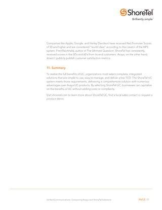 Companies like Apple, Google, and Harley Davidson have received Net Promoter Scores 
of 50 and higher and are considered “world class” according to the creator of the NPS 
system, Fred Reichheld, author of The Ultimate Question. ShoreTel has consistently 
received scores in the 50’s and 60’s from its end customers. Avaya, on the other hand, 
doesn’t publicly publish customer satisfaction metrics. 
11. Summary 
To realize the full benefits of UC, organizations must select complete, integrated 
solutions that are simple to use, easy to manage, and deliver a low TCO. The ShoreTel UC 
system meets those requirements, delivering a comprehensive solution with numerous 
advantages over Avaya UC products. By selecting ShoreTel UC, businesses can capitalize 
on the benefits of UC without adding costs or complexity. 
Visit shoretel.com to learn more about ShoreTel UC, find a local sales contact or request a 
product demo. 
Unified Communications: Comparing Avaya and ShoreTel Solutions PAGE 11 
 
