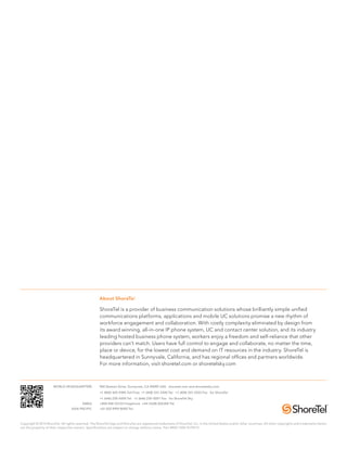 About ShoreTel 
ShoreTel is a provider of business communication solutions whose brilliantly simple unified 
communications platforms, applications and mobile UC solutions promise a new rhythm of 
workforce engagement and collaboration. With costly complexity eliminated by design from 
its award winning, all-in-one IP phone system, UC and contact center solution, and its industry 
leading hosted business phone system, workers enjoy a freedom and self-reliance that other 
providers can’t match. Users have full control to engage and collaborate, no matter the time, 
place or device, for the lowest cost and demand on IT resources in the industry. ShoreTel is 
headquartered in Sunnyvale, California, and has regional offices and partners worldwide. 
For more information, visit shoretel.com or shoretelsky.com 
WORLD HEADQUARTERS 960 Stewart Drive, Sunnyvale, CA 94085 USA. shoretel.com and shoretelsky.com 
+1 (800) 425-9385 Toll Free +1 (408) 331-3300 Tel. +1 (408) 331-3333 Fax for ShoreTel 
+1 (646) 230-5000 Tel. +1 (646) 230-5001 Fax for ShoreTel Sky 
EMEA +800 408 33133 Freephone +44 (1628) 826300 Tel. 
ASIA PACIFIC +61 (0)2 9959 8000 Tel. 
Copyright © 2013 ShoreTel. All rights reserved. The ShoreTel logo and ShoreTel are registered trademarks of ShoreTel, Inc. in the United States and/or other countries. All other copyrights and trademarks herein 
are the property of their respective owners. Specifications are subject to change without notice. Part #850-1304-01/09.13 
