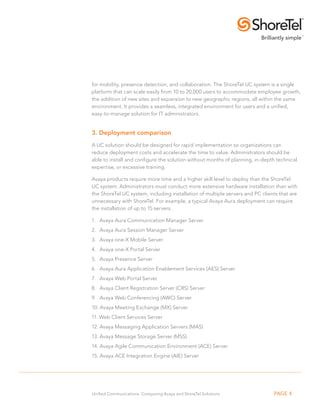 for mobility, presence detection, and collaboration. The ShoreTel UC system is a single 
platform that can scale easily from 10 to 20,000 users to accommodate employee growth, 
the addition of new sites and expansion to new geographic regions, all within the same 
environment. It provides a seamless, integrated environment for users and a unified, 
easy-to-manage solution for IT administrators. 
3. Deployment comparison 
A UC solution should be designed for rapid implementation so organizations can 
reduce deployment costs and accelerate the time to value. Administrators should be 
able to install and configure the solution without months of planning, in-depth technical 
expertise, or excessive training. 
Avaya products require more time and a higher skill level to deploy than the ShoreTel 
UC system. Administrators must conduct more extensive hardware installation than with 
the ShoreTel UC system, including installation of multiple servers and PC clients that are 
unnecessary with ShoreTel. For example, a typical Avaya Aura deployment can require 
the installation of up to 15 servers. 
1. Avaya Aura Communication Manager Server 
2. Avaya Aura Session Manager Server 
3. Avaya one-X Mobile Server 
4. Avaya one-X Portal Server 
5. Avaya Presence Server 
6. Avaya Aura Application Enablement Services (AES) Server 
7. Avaya Web Portal Server 
8. Avaya Client Registration Server (CRS) Server 
9. Avaya Web Conferencing (AWC) Server 
10. Avaya Meeting Exchange (MX) Server 
11. Web Client Services Server 
12. Avaya Messaging Application Servers (MAS) 
13. Avaya Message Storage Server (MSS) 
14. Avaya Agile Communication Environment (ACE) Server 
15. Avaya ACE Integration Engine (AIE) Server 
Unified Communications: Comparing Avaya and ShoreTel Solutions PAGE 4 
 