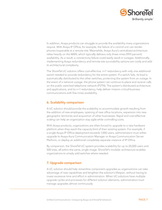 In addition, Avaya products can struggle to provide the availability many organizations 
require. With Avaya IP Office, for example, the failure of a control unit can render 
phones inoperable at a remote site. Meanwhile, Avaya Aura’s centralized architecture 
relies heavily on the WAN, which typically delivers only three-nines (99.9 percent) 
availability. As a result, a connectivity failure could easily result in outages. Additionally, 
implementing Avaya redundancy and remote site survivability options are costly and add 
to architectural complexity. 
The ShoreTel UC solution offers cost-effective, n+1 redundancy with only one additional 
switch needed to provide redundancy for the entire system. If a switch fails, its load is 
automatically distributed to the other switches, protecting the system from an outage. In 
the event of a network outage, the phone system can continue to place and receive calls 
on the public switched telephone network (PSTN). The system’s distributed architecture 
and applications, and its n+1 redundancy, help deliver mission-critical business 
communications with five-nines availability. 
6. Scalability comparison 
A UC solution should provide the scalability to accommodate growth resulting from 
the addition of new employees, opening of new office locations, expansion into new 
geographic territories and acquisition of other businesses. Rapid and cost-effective 
scaling can help an organization stay agile while controlling costs. 
With Avaya products, organizations are often forced to upgrade to a new hardware 
platform when they reach the capacity limit of their existing system. For example, if 
a single Avaya IP Office deployment exceeds 1,000 users, administrators must either 
upgrade to Avaya Aura Communication Manager or Avaya Communication Server 
Platform, or deploy an additional completely separate instance of IP Office. 
By comparison, the ShoreTel UC system provides scalability for up to 20,000 users and 
500 sites, all within the same, single image. ShoreTel’s modular architecture enables 
organizations to simply add switches where needed. 
7. Upgrade comparison 
A UC solution should help streamline component upgrades so organizations can take 
advantage of new capabilities and lengthen the solution’s lifespan, without having to 
invest excessive time and effort in administration. When UC solutions have multiple 
upgrade cycles and processes for different solution elements, administrators must 
manage upgrades almost continuously. 
Unified Communications: Comparing Avaya and ShoreTel Solutions PAGE 7 
 
