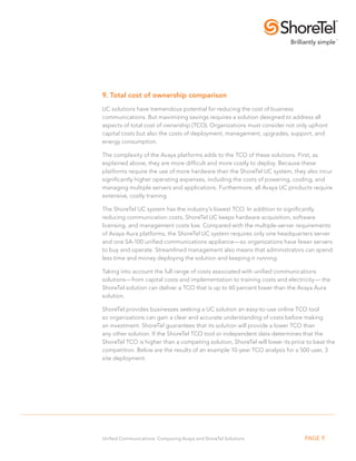 9. Total cost of ownership comparison 
UC solutions have tremendous potential for reducing the cost of business 
communications. But maximizing savings requires a solution designed to address all 
aspects of total cost of ownership (TCO). Organizations must consider not only upfront 
capital costs but also the costs of deployment, management, upgrades, support, and 
energy consumption. 
The complexity of the Avaya platforms adds to the TCO of these solutions. First, as 
explained above, they are more difficult and more costly to deploy. Because these 
platforms require the use of more hardware than the ShoreTel UC system, they also incur 
significantly higher operating expenses, including the costs of powering, cooling, and 
managing multiple servers and applications. Furthermore, all Avaya UC products require 
extensive, costly training. 
The ShoreTel UC system has the industry’s lowest TCO. In addition to significantly 
reducing communication costs, ShoreTel UC keeps hardware acquisition, software 
licensing, and management costs low. Compared with the multiple-server requirements 
of Avaya Aura platforms, the ShoreTel UC system requires only one headquarters server 
and one SA-100 unified communications appliance—so organizations have fewer servers 
to buy and operate. Streamlined management also means that administrators can spend 
less time and money deploying the solution and keeping it running. 
Taking into account the full range of costs associated with unified communications 
solutions—from capital costs and implementation to training costs and electricity— the 
ShoreTel solution can deliver a TCO that is up to 60 percent lower than the Avaya Aura 
solution. 
ShoreTel provides businesses seeking a UC solution an easy-to-use online TCO tool 
so organizations can gain a clear and accurate understanding of costs before making 
an investment. ShoreTel guarantees that its solution will provide a lower TCO than 
any other solution. If the ShoreTel TCO tool or independent data determines that the 
ShoreTel TCO is higher than a competing solution, ShoreTel will lower its price to beat the 
competition. Below are the results of an example 10-year TCO analysis for a 500 user, 3 
site deployment. 
Unified Communications: Comparing Avaya and ShoreTel Solutions PAGE 9 
 