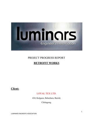 1
LUMINARS ENGINEER’S ASSOCIATION
PROJECT PROGRESS REPORT
RETROFIT WORKS
Client:
LOYAL TEX LTD.
434, Kulgaon, Baluchara, Baizid,
Chittagong.
 