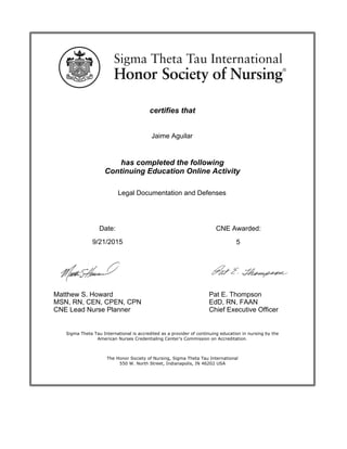 certifies that
has completed the following
Continuing Education Online Activity
Date:
Matthew S. Howard
MSN, RN, CEN, CPEN, CPN
CNE Lead Nurse Planner
Pat E. Thompson
EdD, RN, FAAN
Chief Executive Officer
The Honor Society of Nursing, Sigma Theta Tau International
550 W. North Street, Indianapolis, IN 46202 USA
Sigma Theta Tau International is accredited as a provider of continuing education in nursing by the
American Nurses Credentialing Center's Commission on Accreditation.
CNE Awarded:
5
Legal Documentation and Defenses
Jaime Aguilar
9/21/2015
 