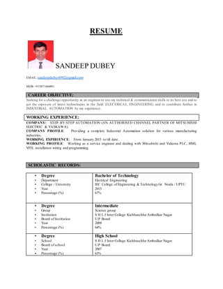RESUME
SANDEEP DUBEY
EMAIL:sandeepdubey6992@gmail.com
MOB: +919871446891
CAREER OBJECTIVE:
Seeking for a challenge opportunity as an engineer to use my technical & communication skills to its best use and to
get the exposure of latest technologies in the field ELECTRICAL ENGINEERING and to contribute further in
INDUSTRIAL AUTOMATION by my experience.
WORKING EXPERIENCE:
COMPANY: STEP BY STEP AUTOMATION (AN AUTHORISED CHANNEL PARTNER OF MITSUBISHI
ELECTRIC & YASKAWA).
COMPANY PROFILE: Providing a complete Industrial Automation solution for various manufacturing
industries.
WORKING EXPERIENCE: From January 2015 to till date.
WORKING PROFILE: Working as a service engineer and dealing with Mitsubishi and Yukawa PLC, HMI,
VFD, installation wiring and programming.
SCHOLASTIC RECORDS:
• Degree
• Department
• College / University
• Year
• Percentage (%)
Bachelor of Technology
Electrical Engineering
IEC College of Engineering & Technology Gr. Noida / UPTU
2015
67%
• Degree
• Group
• Institution
• Board of Institution
• Year
• Percentage (%)
Intermediate
Science group
S H L J Inter College Kichhauchha Ambedkar Nagar
U.P Board
2009
64%
• Degree
• School
• Board of school
• Year
• Percentage (%)
High School
S H L J Inter College Kichhauchha Ambedkar Nagar
U.P Board
2007
63%
 