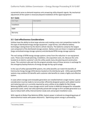 California Public Utilities Commission -- Energy Storage Proceeding R.10-12-007
15 | P a g e
converted to serve as demand response units answering utility dispatch signals. No mechanical
adjustment of the system is necessary beyond installation of the signal equipment.2
3.4 Costs
Cost Type Description
Installation
O&M
Warranty
3.5 Cost-effectiveness Considerations
Utilities have the ability to drive large volumes and creating a very cost competitive market for
this type of distributed energy storage equipment. Large format, cost effective battery
technology is being driven by the electric vehicle industry. The batteries comprise the largest
cost component of the distributed storage solution. Battery costs are linear in respect grid scale
(large centralized energy storage systems) and distributed BTM energy storage systems.
The real savings of BTM energy storage systems comes from the reduction in non-equipment
costs. These costs include planning, installation, site acquisition costs, etc. Because the units
located at an electric customer’s site the utility avoids many site planning and construction
issues. The customers who opt into the program provide many of these services in exchange for
the emergency backup features of energy storage during a grid outage.
In the case of utility operated BTM systems, the utility benefits can match the benefits of
Community Energy Storage (CES) devices located on the distribution grid. Utility operated BTM
systems may combine CES benefits with customer-side benefits to create a highly cost effective
system.
In cases where storage and renewable generation are installed behind a single inverter, special
consideration must be made to not encumber efficiently designed systems with added inverter
and metering costs as is currently required by some utilities to be eligible for Net Energy
Metering (NEM) tariffs. A new storage-centric tariff similar to NEM but designed for renewable
generation (solar, wind, fuel cells) optimally paired with storage to firm variable generation as a
way to reduce both utility interconnection study costs and project installation costs.
With regards to Redox Flow Batteries (RFBs), System power is tailored via integrating groups of
electrochemical stacks with power electronics. Optimizing system energy is achieved by
2
Terry Andrews, CALMAC.
 