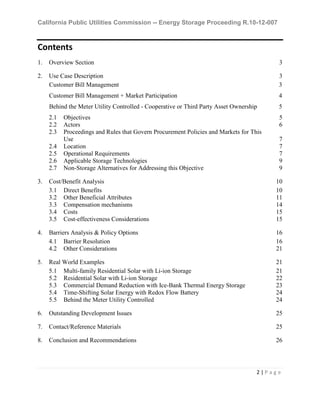 California Public Utilities Commission -- Energy Storage Proceeding R.10-12-007
2 | P a g e
Contents
1. Overview Section 3
2. Use Case Description 3
Customer Bill Management 3
Customer Bill Management + Market Participation 4
Behind the Meter Utility Controlled - Cooperative or Third Party Asset Ownership 5
2.1 Objectives 5
2.2 Actors 6
2.3 Proceedings and Rules that Govern Procurement Policies and Markets for This
Use 7
2.4 Location 7
2.5 Operational Requirements 7
2.6 Applicable Storage Technologies 9
2.7 Non-Storage Alternatives for Addressing this Objective 9
3. Cost/Benefit Analysis 10
3.1 Direct Benefits 10
3.2 Other Beneficial Attributes 11
3.3 Compensation mechanisms 14
3.4 Costs 15
3.5 Cost-effectiveness Considerations 15
4. Barriers Analysis & Policy Options 16
4.1 Barrier Resolution 16
4.2 Other Considerations 21
5. Real World Examples 21
5.1 Multi-family Residential Solar with Li-ion Storage 21
5.2 Residential Solar with Li-ion Storage 22
5.3 Commercial Demand Reduction with Ice-Bank Thermal Energy Storage 23
5.4 Time-Shifting Solar Energy with Redox Flow Battery 24
5.5 Behind the Meter Utility Controlled 24
6. Outstanding Development Issues 25
7. Contact/Reference Materials 25
8. Conclusion and Recommendations 26
 